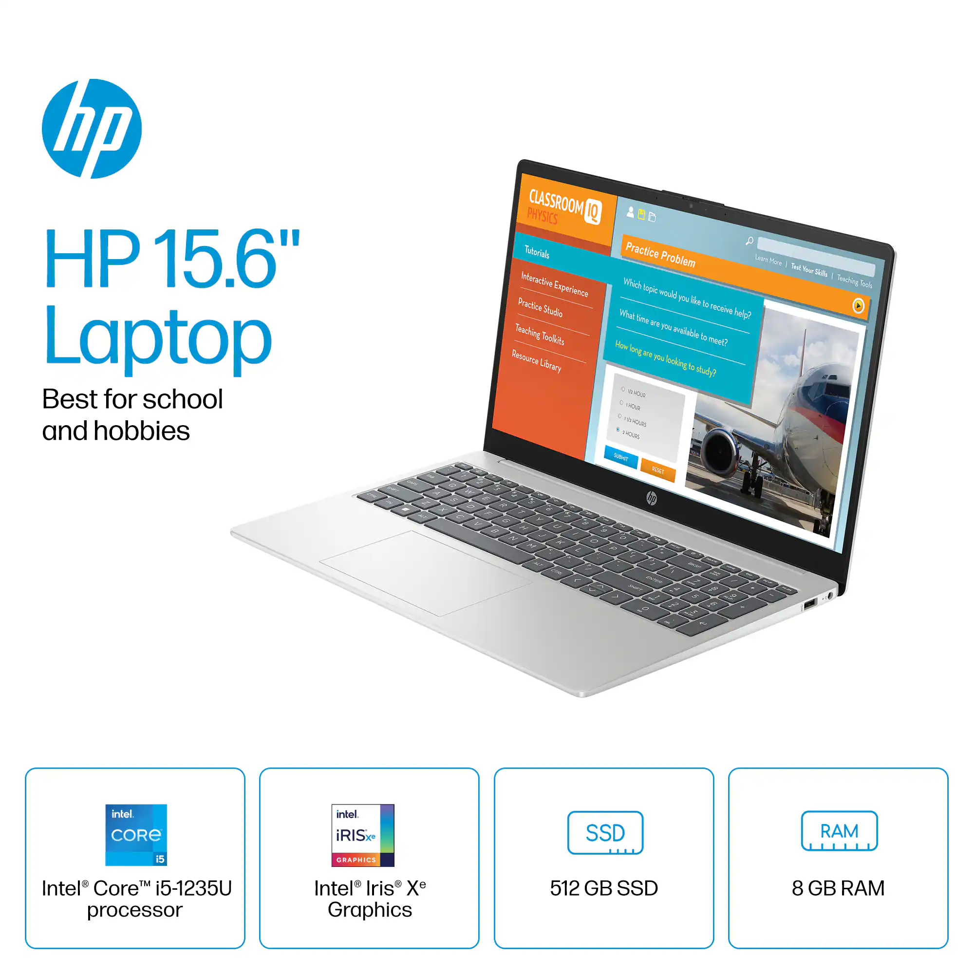 Zoom in on hp HP 15.6" Laptop Best for school and hobbies PHYSICS CLASSROOM 1Q Tutorials Interactive Experience Practice Studie Teaching Resource Lbrary P Practice Problem - Pun Toul Yoer S . Mi Searhing Lok hpe wl P le ta Whet receive help? lime 1 paldle i Dym How yodl w Pu lookingts ot . WitEN . - . 4om viOas - s - intel CORE intel iRIS. SSD RAM S GRAPRIES IM Intel Core i5-1235U processor Intel Iris X Graphics 512 GB SSD 8 GB RAM