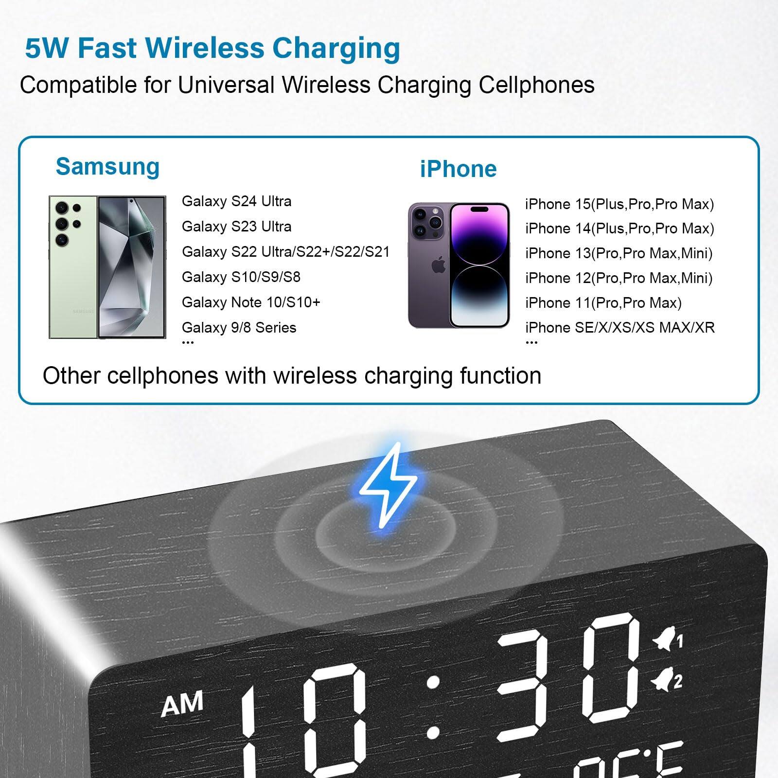5W Fast Wireless Charging  
Compatible for Universal Wireless Charging Cellphones  

**Samsung**  
- Galaxy S24 Ultra  
- Galaxy S23 Ultra  
- Galaxy S22 Ultra/S22+/S22/S21  
- Galaxy S10/S9/S8  
- Galaxy Note 10/S10+  
- Galaxy 9/8 Series  
- ...  

**iPhone**  
- iPhone 15 (Plus, Pro, Pro Max)  
- iPhone 14 (Plus, Pro, Pro Max)  
- iPhone 13 (Pro, Pro Max, Mini)  
- iPhone 12 (Pro, Pro Max, Mini)  
- iPhone 11 (Pro, Pro Max)  
- iPhone SE/X/XS/XS MAX/XR  
- ...  

Other cellphones with wireless charging function