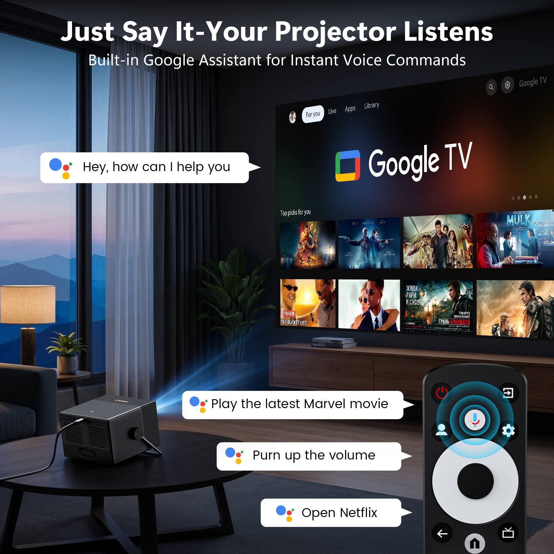 Just Say It-Your Projector Listens  
Built-in Google Assistant for Instant Voice Commands  

Google TV  
4 For you Live Library Apps  

Hey, how can I help you  

Play the latest Marvel movie  
Purr up the volume  
Open Netflix