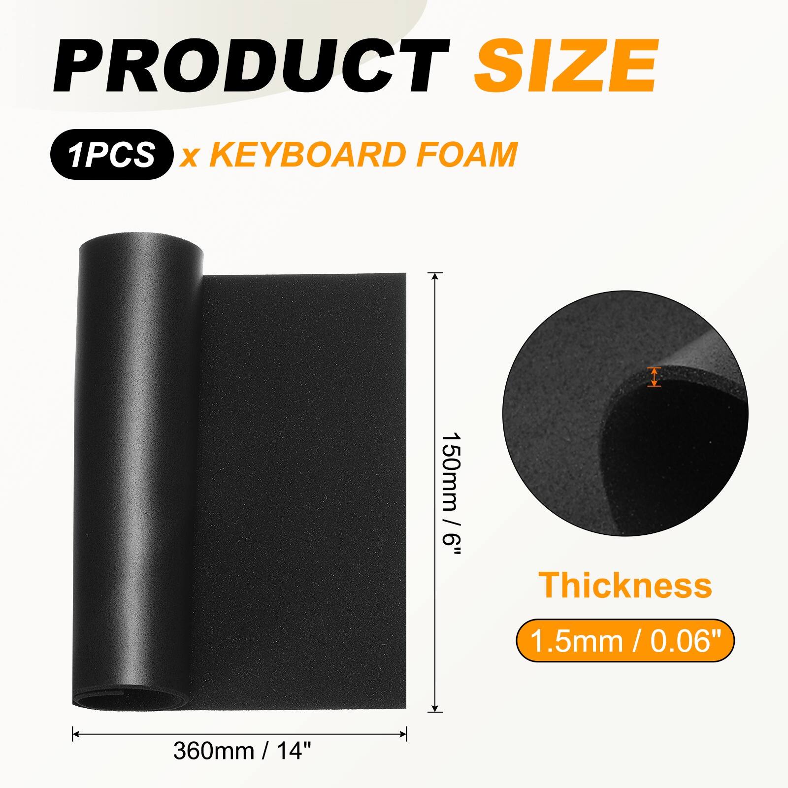 PRODUCT SIZE  
1PCS x KEYBOARD FOAM  
150mm / 6"  
Thickness 1.5mm / 0.06"  
360mm / 14"