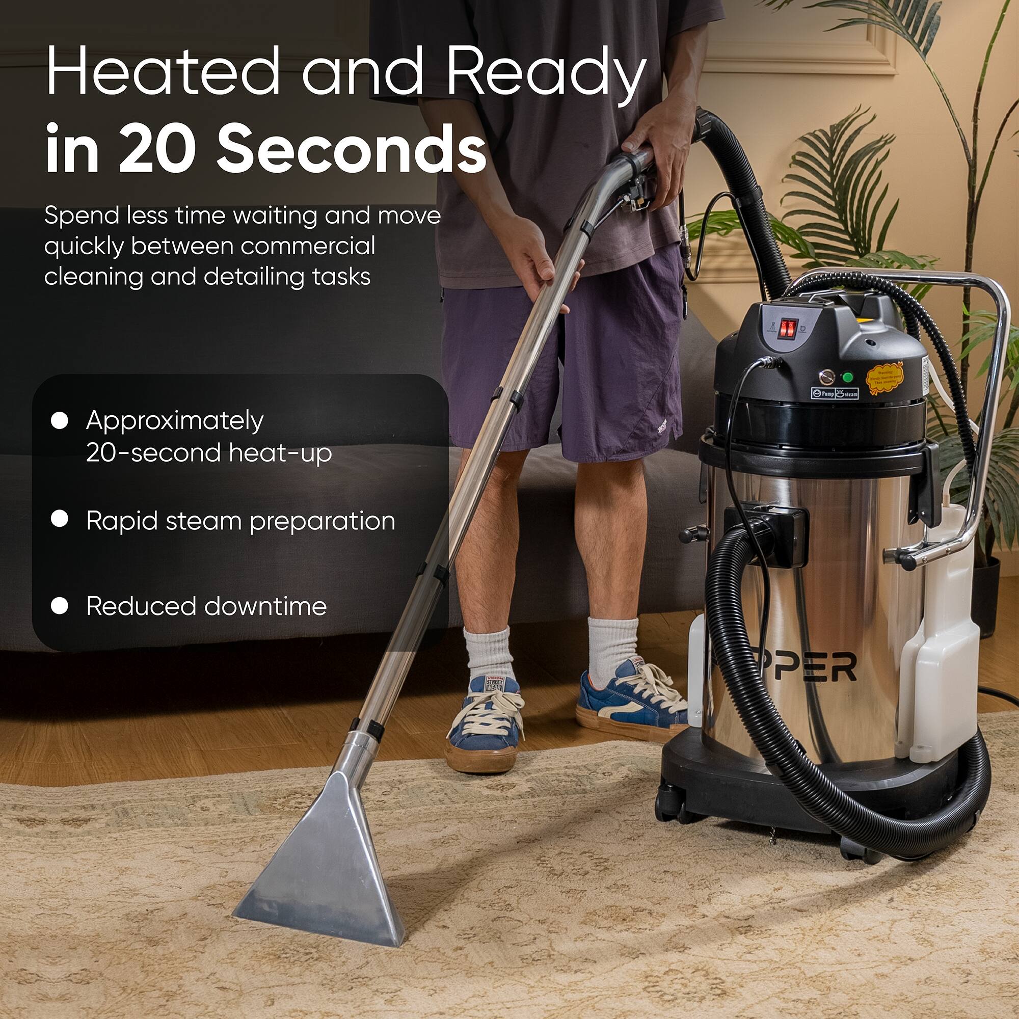 Heated and Ready in 20 Seconds

Spend less time waiting and move quickly between commercial cleaning and detailing tasks

- Approximately 20-second heat-up
- Rapid steam preparation
- Reduced downtime