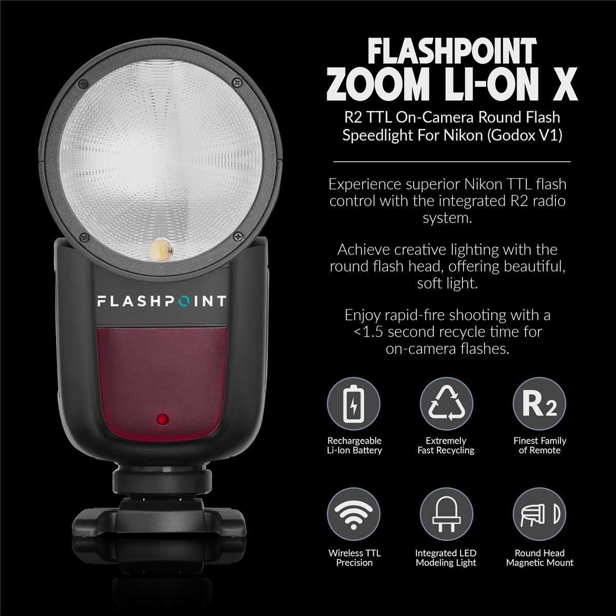 FLASHPOINT ZOOM LI-ON X  
R2 TTL On-Camera Round Flash Speedlight For Nikon (Godox V1)  

Experience superior Nikon TTL flash control with the integrated R2 radio system.  

Achieve creative lighting with the round flash head, offering beautiful, soft light.  

Enjoy rapid-fire shooting with a <1.5 second recycle time for on-camera flashes.  

- Rechargeable Li-lon Battery  
- Extremely Fast Recycling  
- Finest Family of Remote  
- Wireless TTL Precision  
- Integrated LED Modeling Light  
- Round Head Magnetic Mount