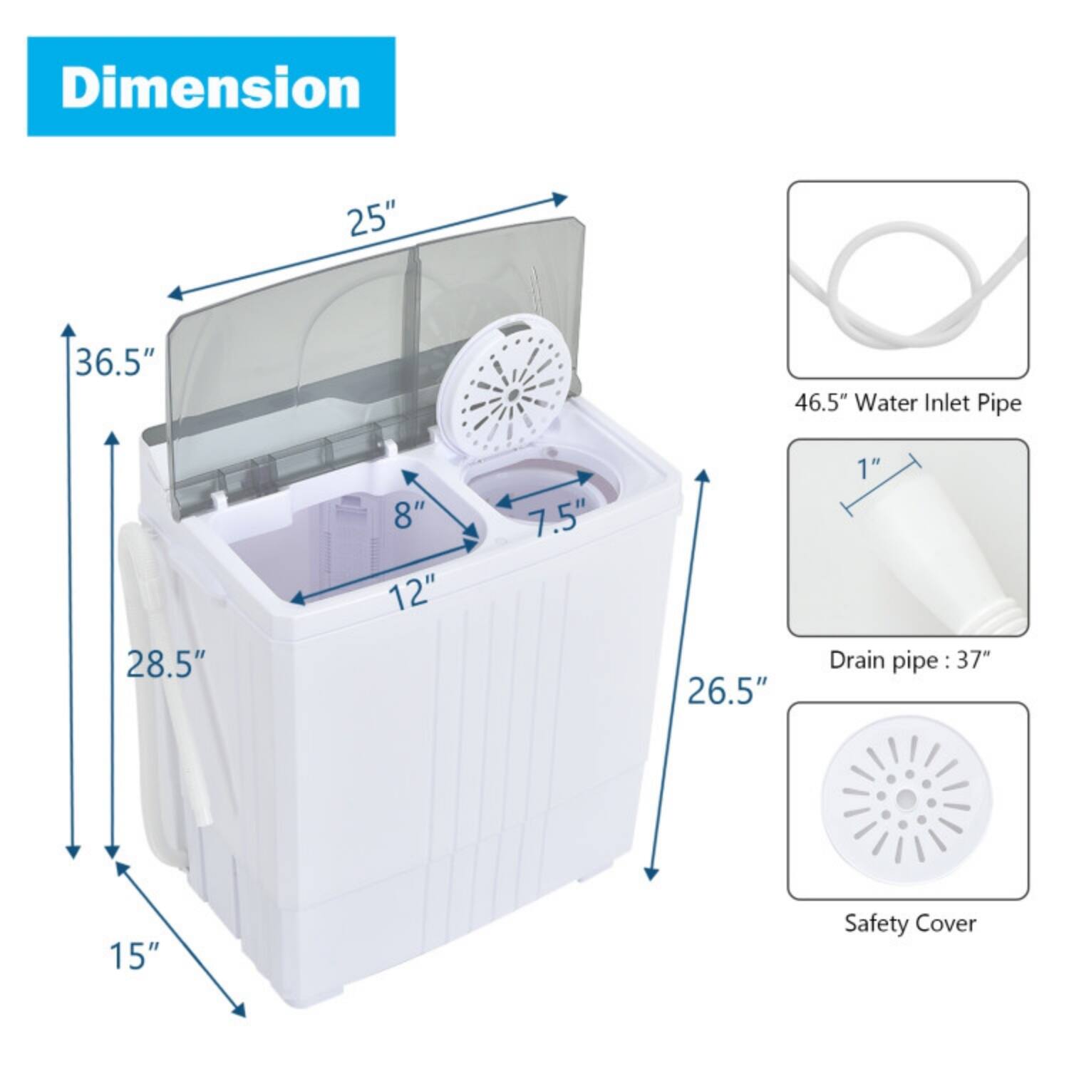 Dimension  
25" x 36.5" x 46.5"  
Water Inlet Pipe: 28.5" x 8" x 12" x 7.5" x 26.5" x 1"  
Drain Pipe: 37"  
Safety Cover
