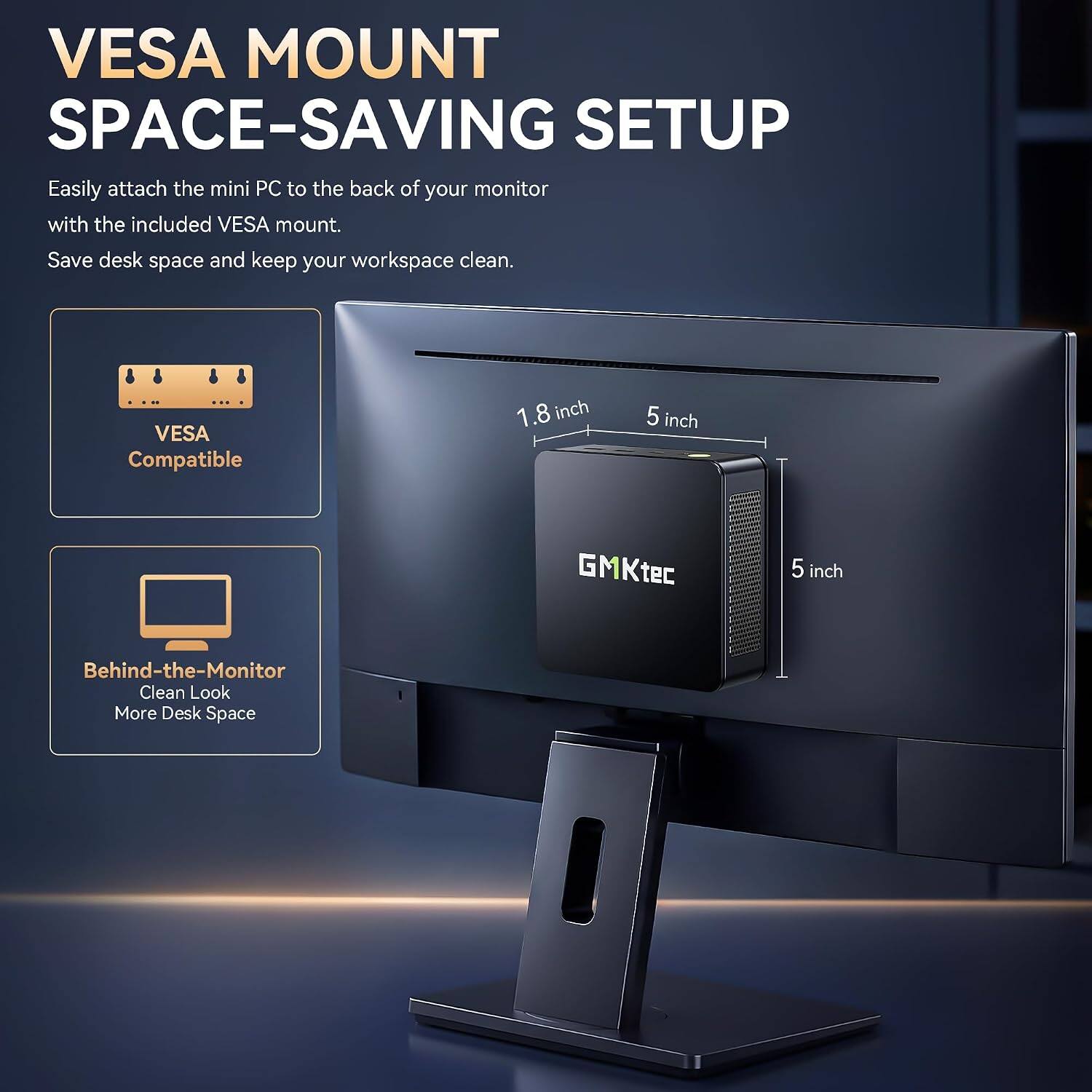 VESAMOUNT SPACE-SAVING SETUP

Easily attach the mini PC to the back of your monitor with the included VESA mount. Save desk space and keep your workspace clean.

VESA Compatible

1.8 inch
5 inch
GMKtec
5 inch

Behind-the-Monitor Clean Look More Desk Space