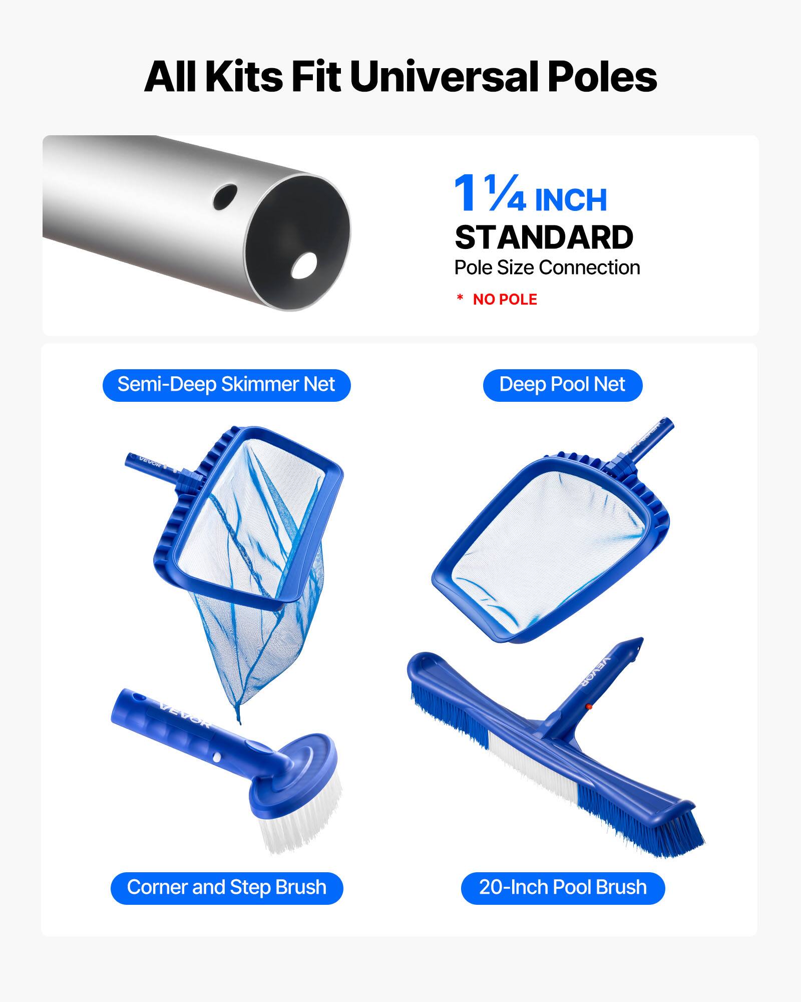All Kits Fit Universal Poles

1 1/4 INCH STANDARD  
Pole Size Connection  
* NO POLE

Semi-Deep Skimmer Net  
Deep Pool Net  
Corner and Step Brush  
20-Inch Pool Brush