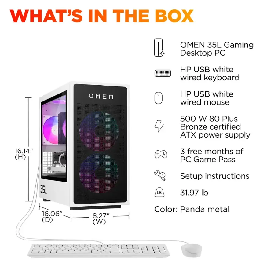 What's in the Box: Omen 35L Gaming Desktop PC

* HP USB white wired keyboard
* HP USB white wired mouse
* 500 W 80 Plus Bronze certified ATX power supply
* 16.14" (H) VC + 3 free months of PC Game Pass
* 2 35L LB Setup instructions
* 31.97 lb
* 16.06" (D) 8.27" (W)
* Color: Panda metal