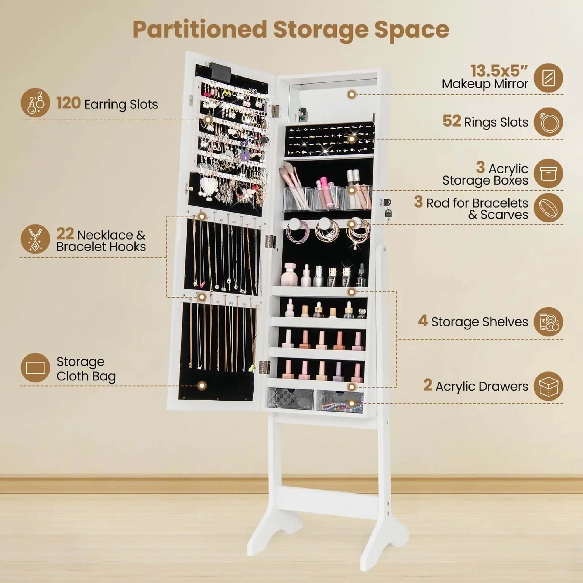 Partitioned Storage Space

- 120 Earring Slots
- 22 Necklace & Bracelet Hooks
- 52 Rings Slots
- 3 Acrylic Storage Boxes
- 3 Rod for Bracelets & Scarves
- 4 Storage Shelves
- 2 Acrylic Drawers
- Storage Cloth Bag
- 13.5x5" Makeup Mirror