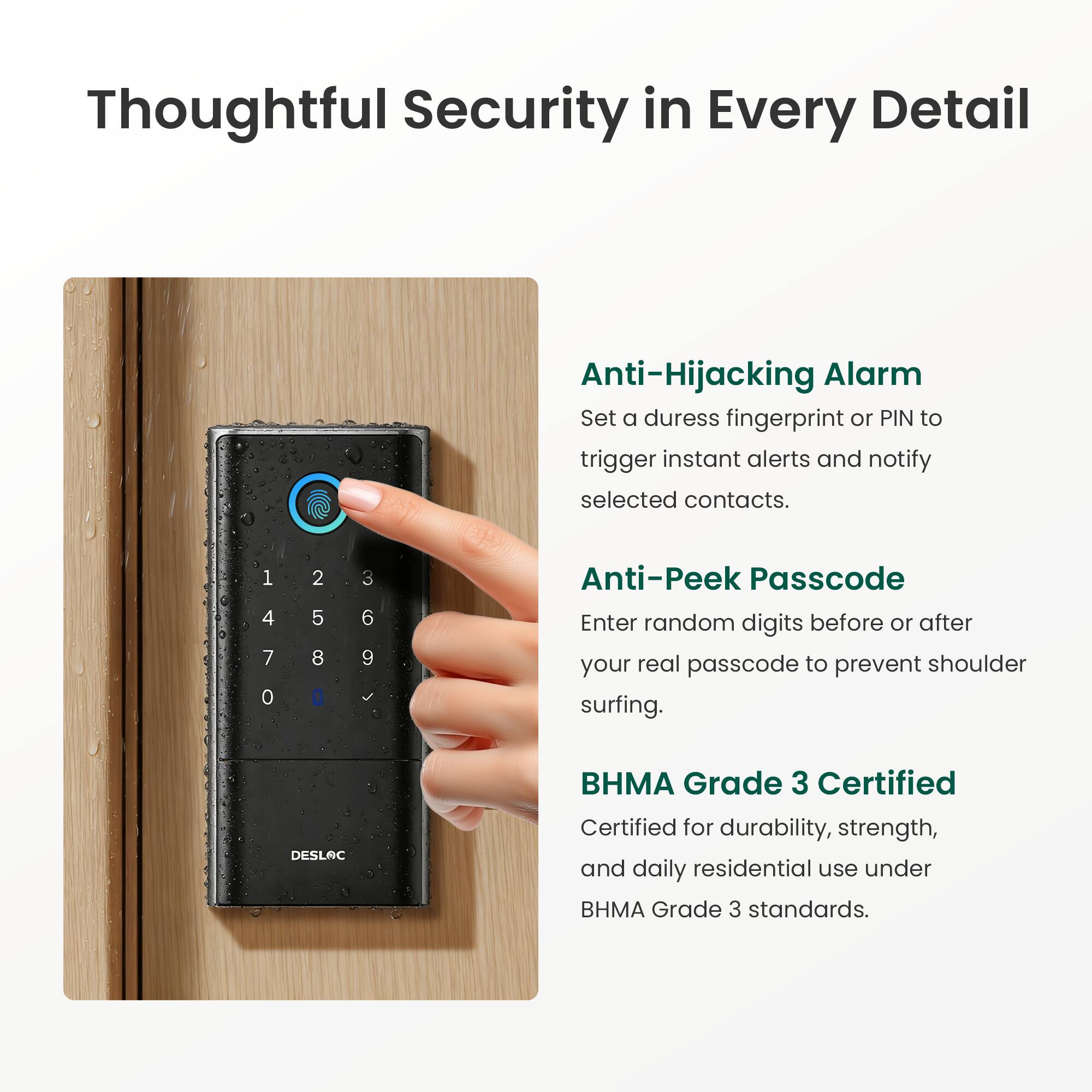 Thoughtful Security in Every Detail

Anti-Hijacking Alarm
Set a duress fingerprint or PIN to trigger instant alerts and notify selected contacts.

Anti-Peek Passcode
Enter random digits before or after your real passcode to prevent shoulder surfing.

BHMA Grade 3 Certified
Certified for durability, strength, and daily residential use under BHMA Grade 3 standards.