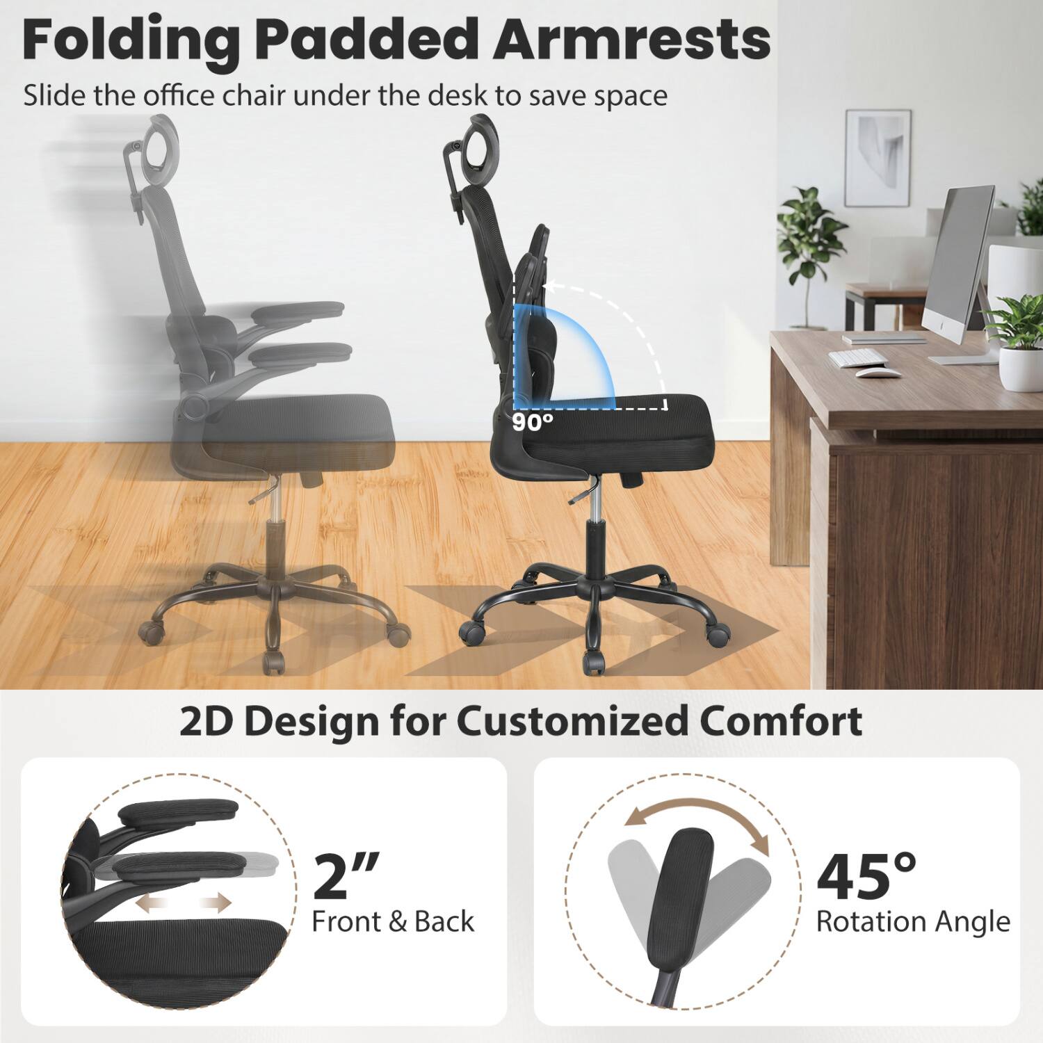Folding Padded Armrests  
Slide the office chair under the desk to save space

90°

2D Design for Customized Comfort  
2" Front & Back  
45° Rotation Angle