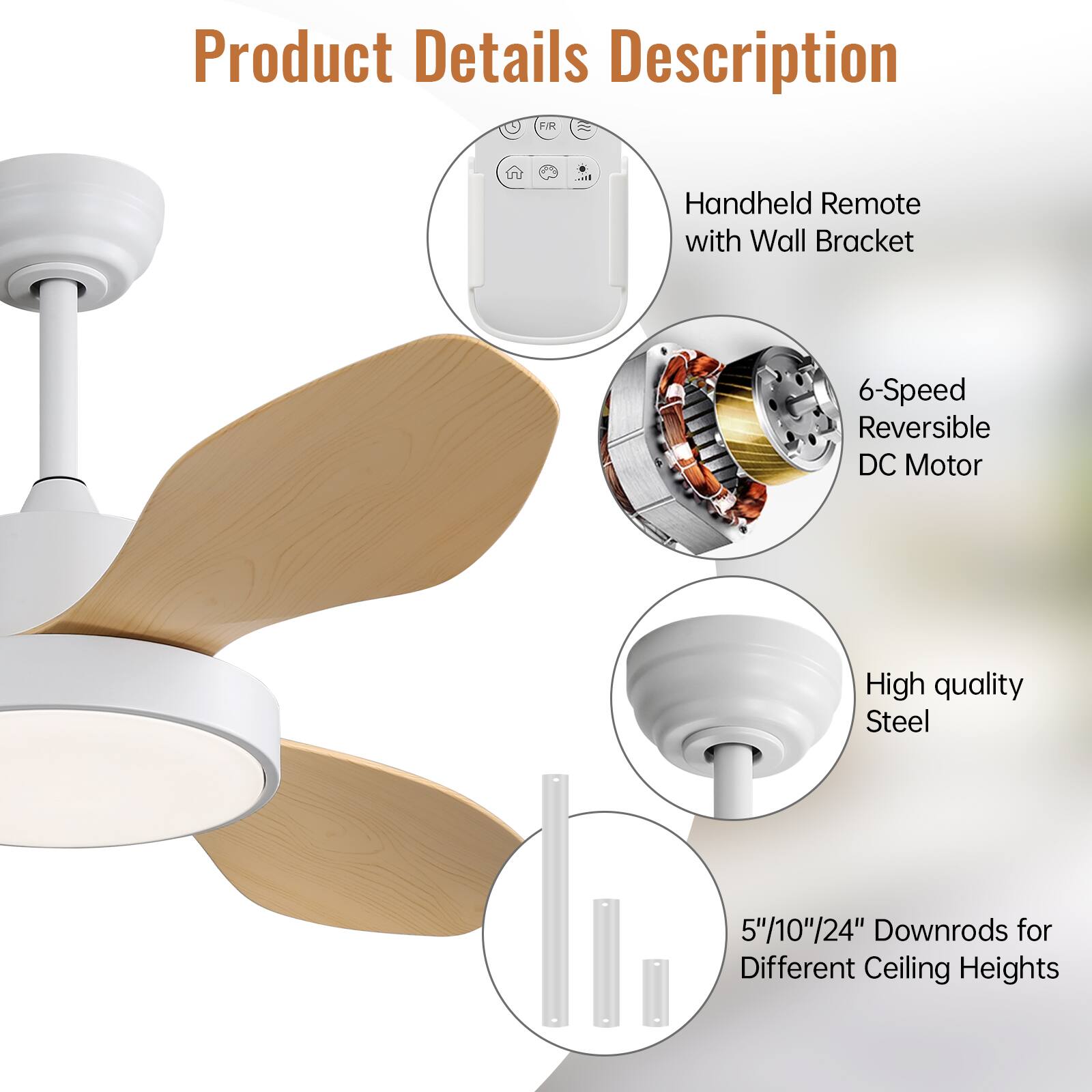 Product Details Description

- Handheld Remote with Wall Bracket
- 6-Speed Reversible DC Motor
- High quality Steel
- 5"/10"/24" Downrods for Different Ceiling Heights