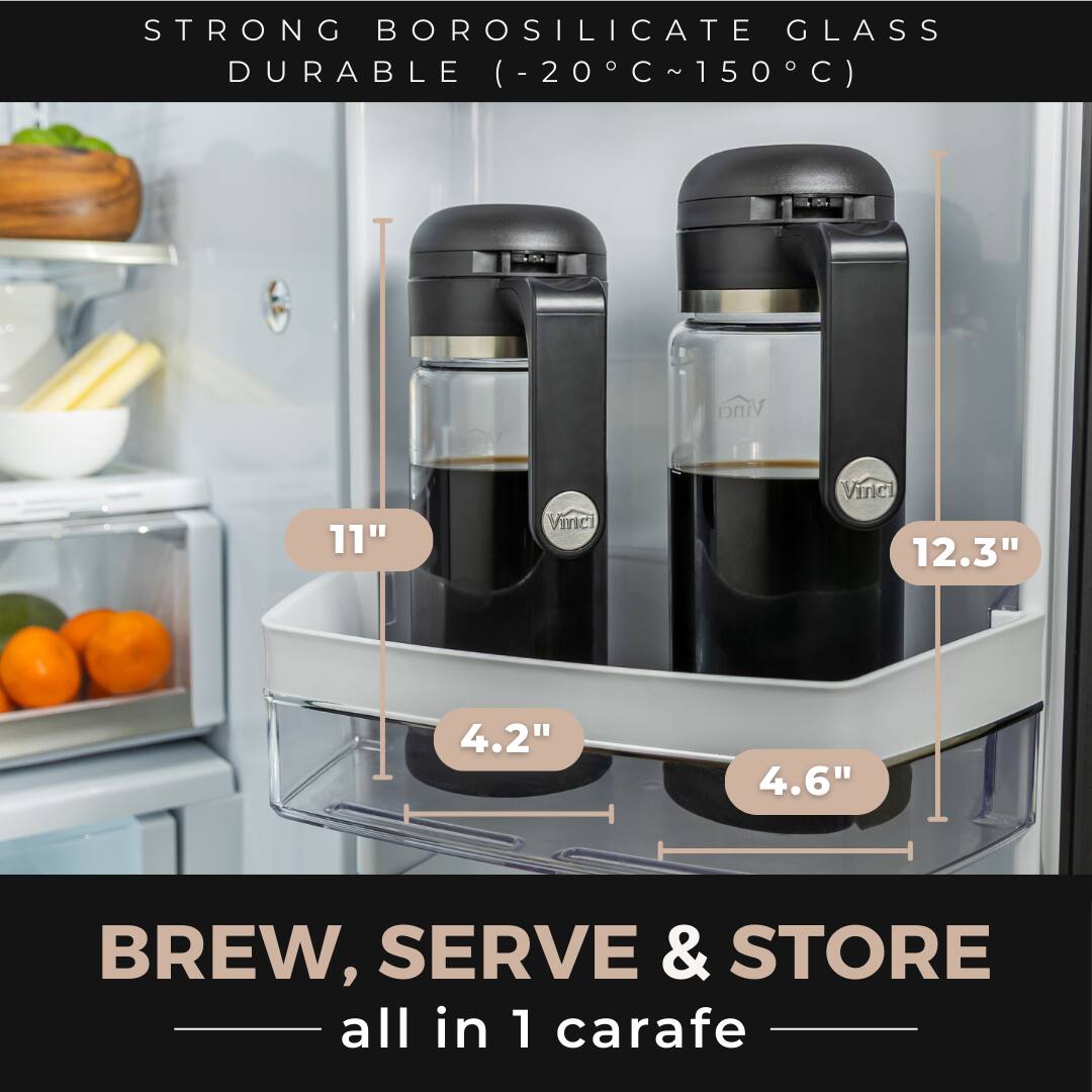 STRONG BOROSILICATE GLASS  
DURABLE (-20°C ~ 150°C)  

Vinci 11"  
Vinci 12.3"  

4.2"  
4.6"  

BREW, SERVE & STORE  
all in 1 carafe