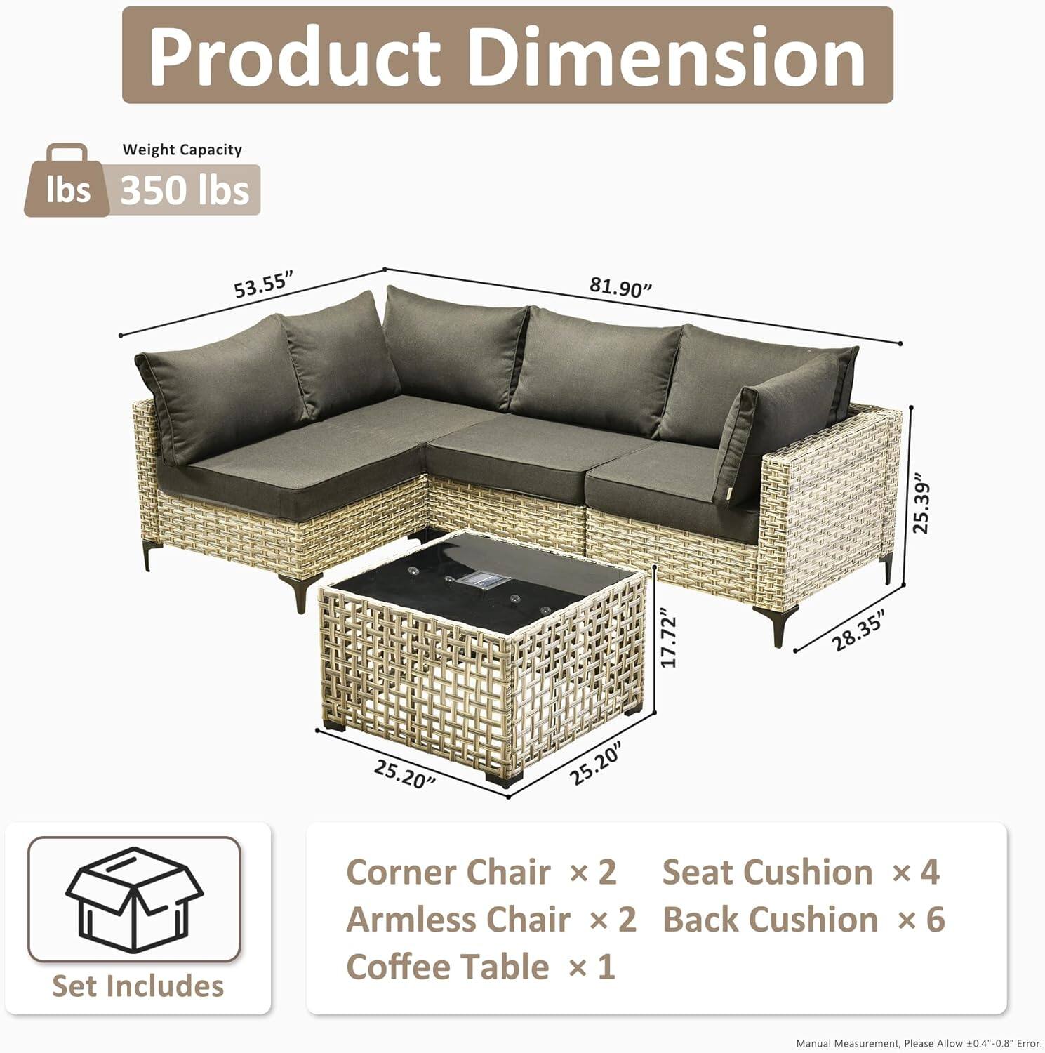 **Product Dimension**

- **Weight Capacity:** 350 lbs

- **Dimensions:**
  - Length: 81.90"
  - Width: 53.55"
  - Height: 25.39"
  - Armless Chair Height: 17.72"
  - Coffee Table Dimensions: 25.20" x 25.20" x 28.35"

- **Set Includes:**
  - Corner Chair x 2
  - Armless Chair x 2
  - Seat Cushion x 4
  - Back Cushion x 6
  - Coffee Table x 1

*Manual Measurement, Please Allow ±0.4"-0.8" Error*
