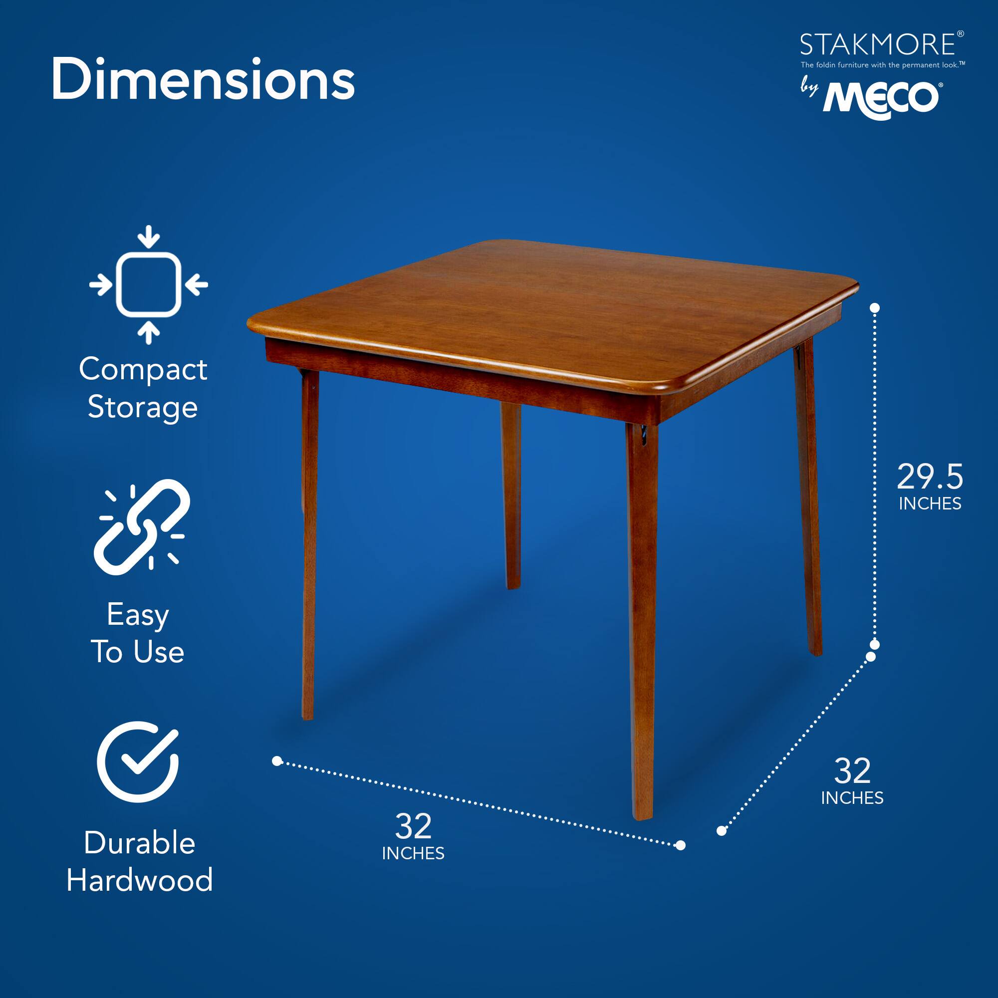 Dimensions  
Compact Storage  
Easy To Use  
Durable Hardwood  

STAKMORE by MECO  
The fold-in furniture with the permanent look™  

29.5 INCHES  
32 INCHES  
32 INCHES