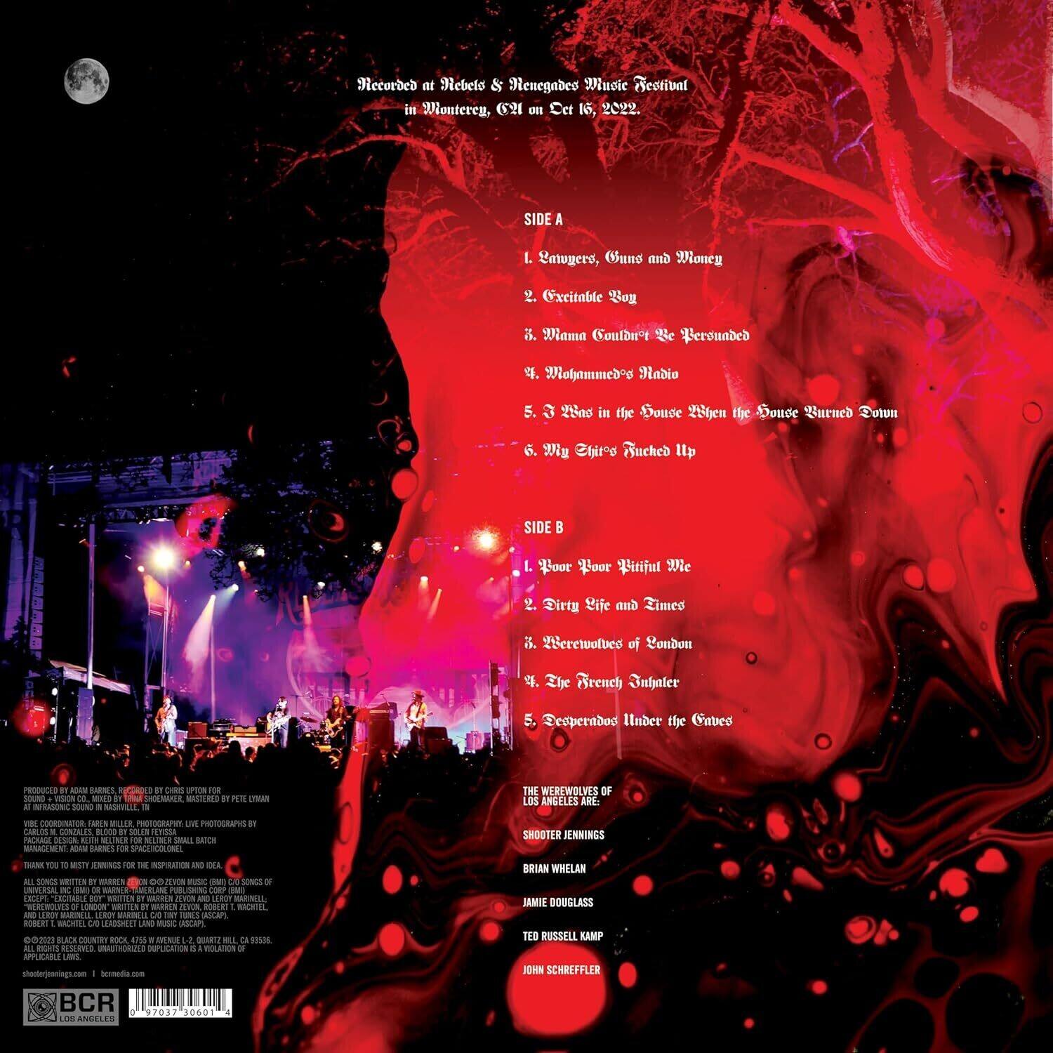 Recorded at Nebel & Neneades Music Festival in Monterey, CA on Oct 16, 2022.

**SIDE A**
1. Lawuyero, Gun and Money
2. Excitable Roy
3. Mama Couldn't Be Reborned
4. Mohammed's Radio
5. 3 ts in the Douve When the Douve Burned Down
6. My 2thirog Buched Up

**SIDE B**
1. Boor Boor Beautiful We
2. Dirty Life and Times
3. Werewolves of London
4. Zip Brench Subalter
5. Desperados Under the Caves

PRODUCED BY ROAM DARNES  
MIXED BY SOUND NASHVILLE  
THE WEREWOLVES OF LOS ANGELES ARE  
SHOOTER JENNINGS  
LORIAN WHELAN  
AMIE DOUGLASS  
TED RUSSELL KAMP  
JOHN SCHREFFLER  

PHOTOGRAPHS BY CARLOS GONZALES  
SOUND SILUR FLIGHT  
PAORGE BSN  
SUN - OR NS SMAI BAOCH  
SgAGEN ADAM BARIMES  
SPECIAL THANK