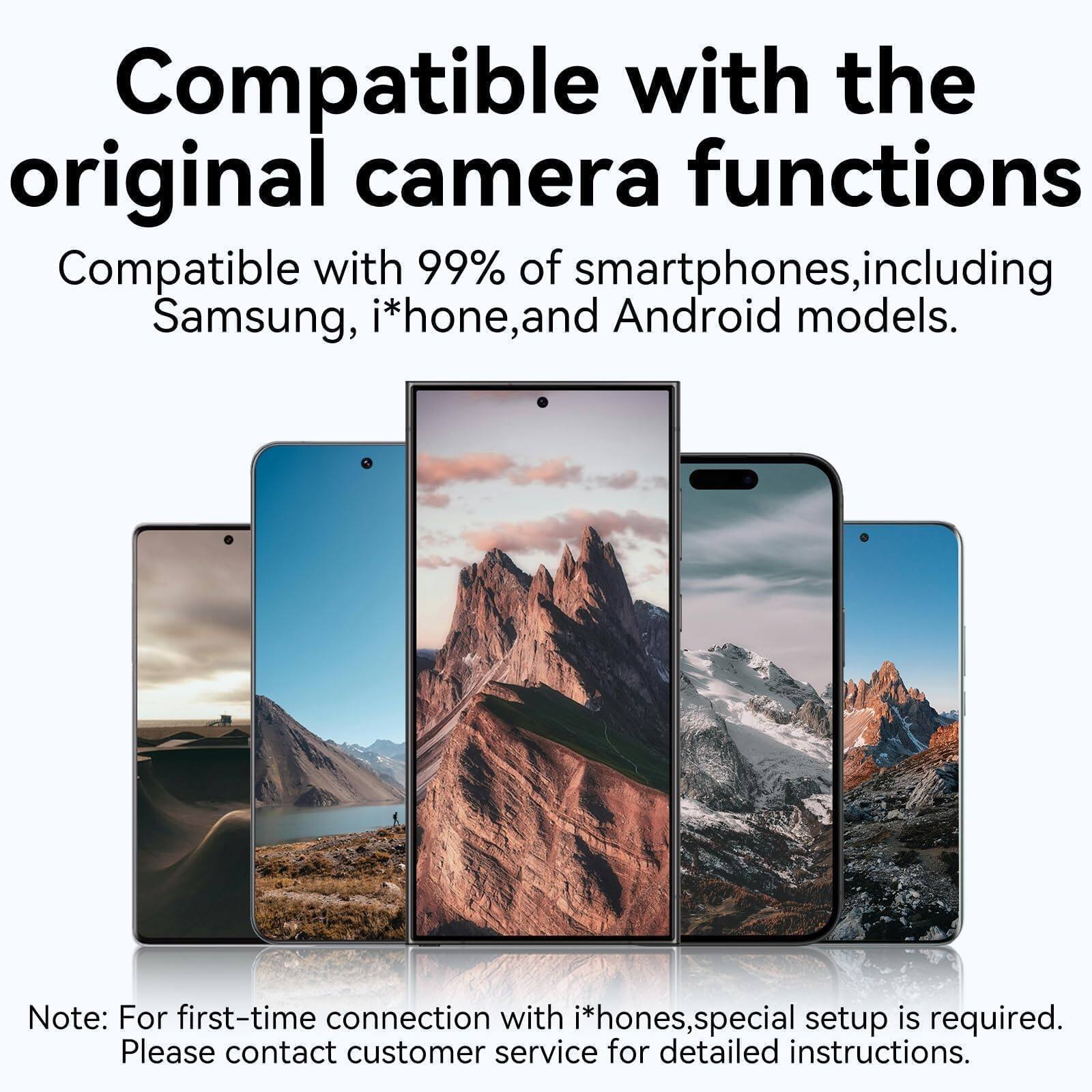 Compatible with the original camera functions

Compatible with 99% of smartphones, including Samsung, iPhone, and Android models.

Note: For first-time connection with iPhones, special setup is required. Please contact customer service for detailed instructions.