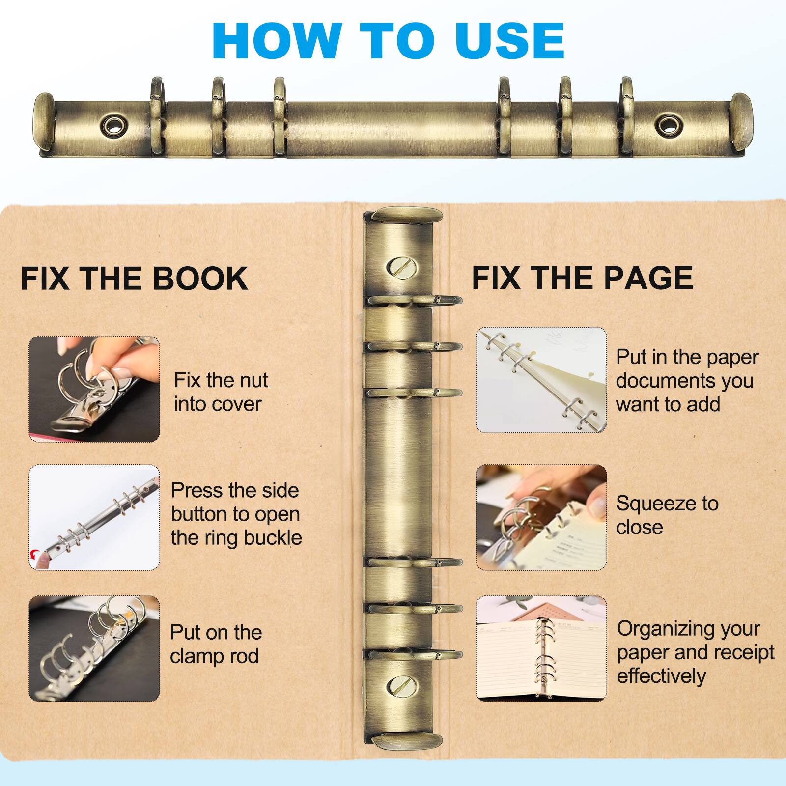 HOW TO USE

FIX THE BOOK
- Fix the nut into cover
- Press the side button to open the ring buckle
- Put on the clamp rod

FIX THE PAGE
- Put in the paper documents you want to add
- Squeeze to close
- Organizing your paper and receipt effectively