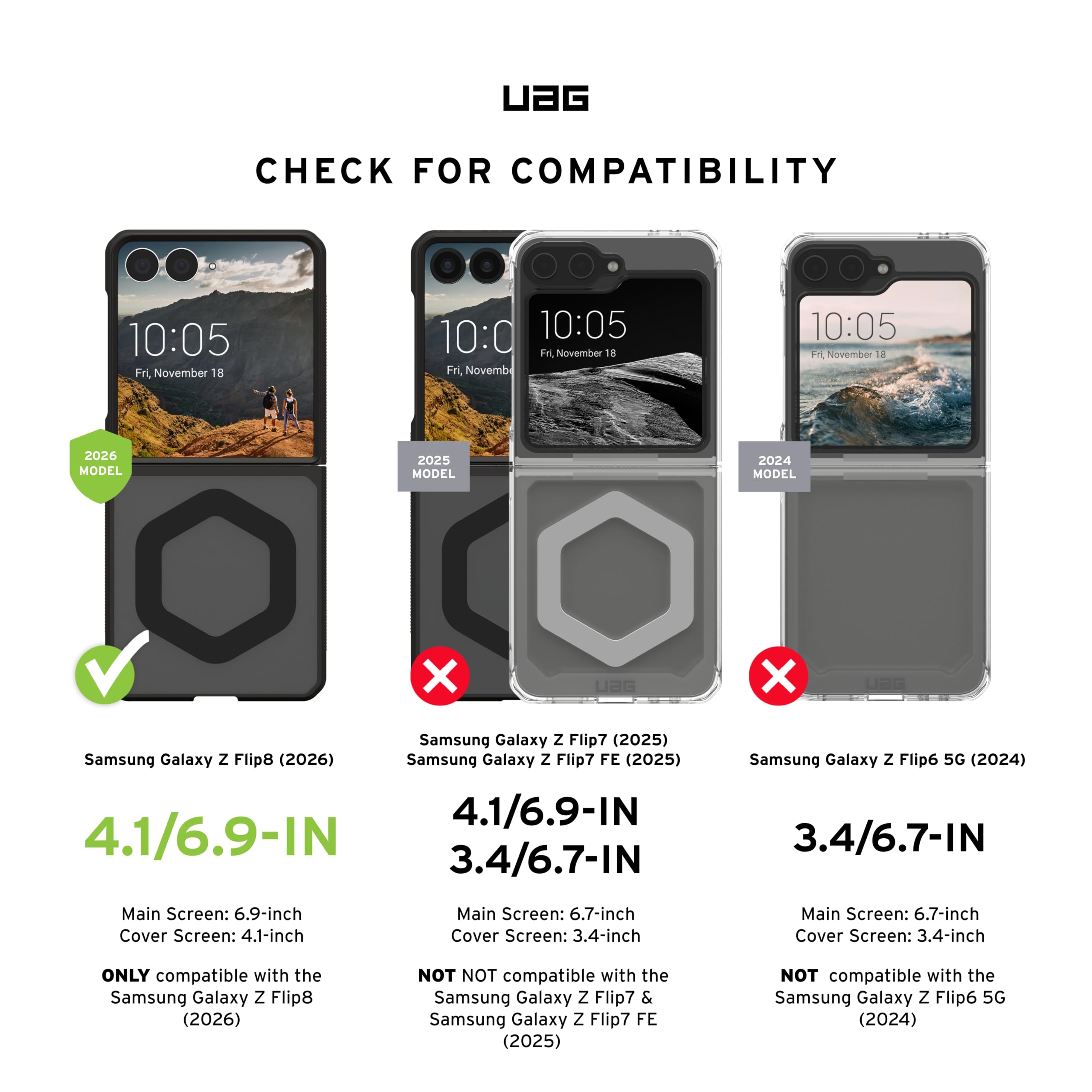 UAG CHECK FOR COMPATIBILITY

10:05 Fri, November 18

MODEL 2026
Samsung Galaxy Z Flip8 (2026)
4.1/6.9-IN
Main Screen: 6.9-inch
Cover Screen: 4.1-inch
ONLY compatible with the Samsung Galaxy Z Flip8 (2026)

MODEL 2025
Samsung Galaxy Z Flip7 (2025)
Samsung Galaxy Z Flip7 FE (2025)
4.1/6.9-IN
3.4/6.7-IN
Main Screen: 6.7-inch
Cover Screen: 3.4-inch
NOT compatible with the Samsung Galaxy Z Flip7 & Samsung Galaxy Z Flip7 FE (2025)

MODEL 2024
Samsung Galaxy Z Flip6 5G (2024)
3.4/6.7-IN
Main Screen: 6.7-inch
Cover Screen: 3.4-inch
NOT compatible with the Samsung Galaxy Z Flip6 5G (2024)