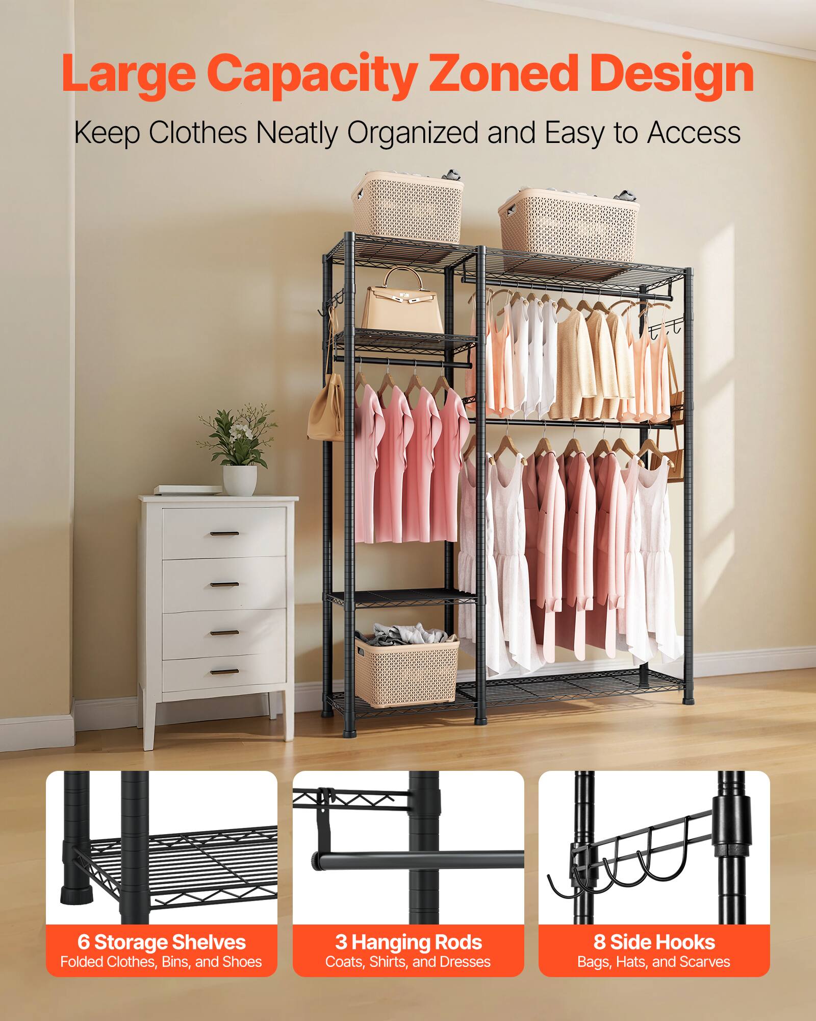 Large Capacity Zoned Design  
Keep Clothes Neatly Organized and Easy to Access  

6 Storage Shelves  
Folded Clothes, Bins, and Shoes  

3 Hanging Rods  
Coats, Shirts, and Dresses  

8 Side Hooks  
Bags, Hats, and Scarves