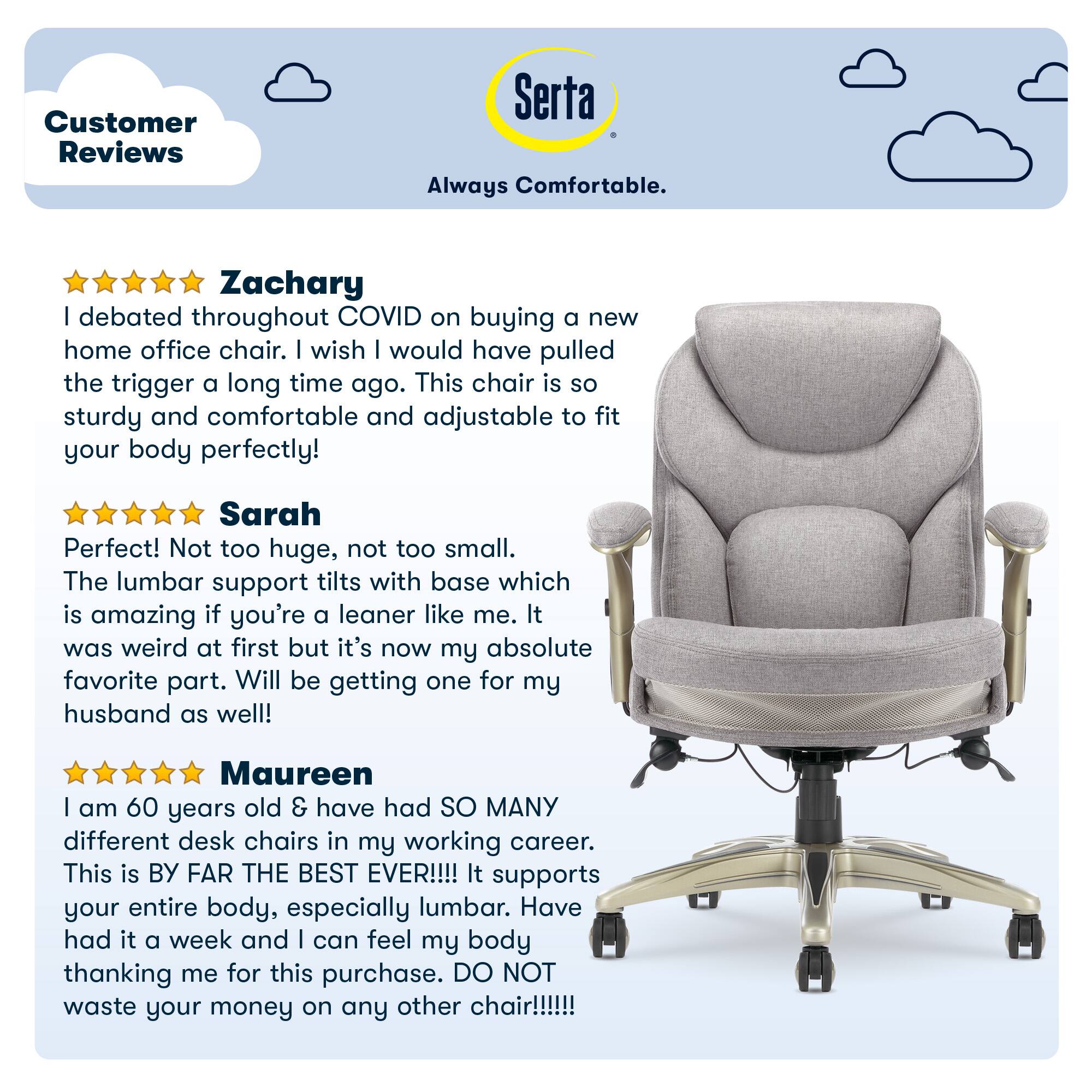 Customer Reviews Serta Always Comfortable. Zachary | debated throughout COVID on buying a new home office chair. | wish | would have pulled the trigger a long time ago. This chair is so sturdy and comfortable and adjustable to fit your body perfectly! Sarah Perfect! Not too huge, not too small. The lumbar support tilts with base which is amazing if you're a leaner like me. It was weird at first but it's now my absolute favorite part. Will be getting one for my husband as well! Maureen I am 60 years old & have had SO MANY different desk chairs in my working career. This is BY FAR THE BEST EVER!!!! It supports your entire body, especially lumbar. Have had it a week and I can feel my body thanking me for this purchase. DO NOT waste your money on any other chair!!!!!!