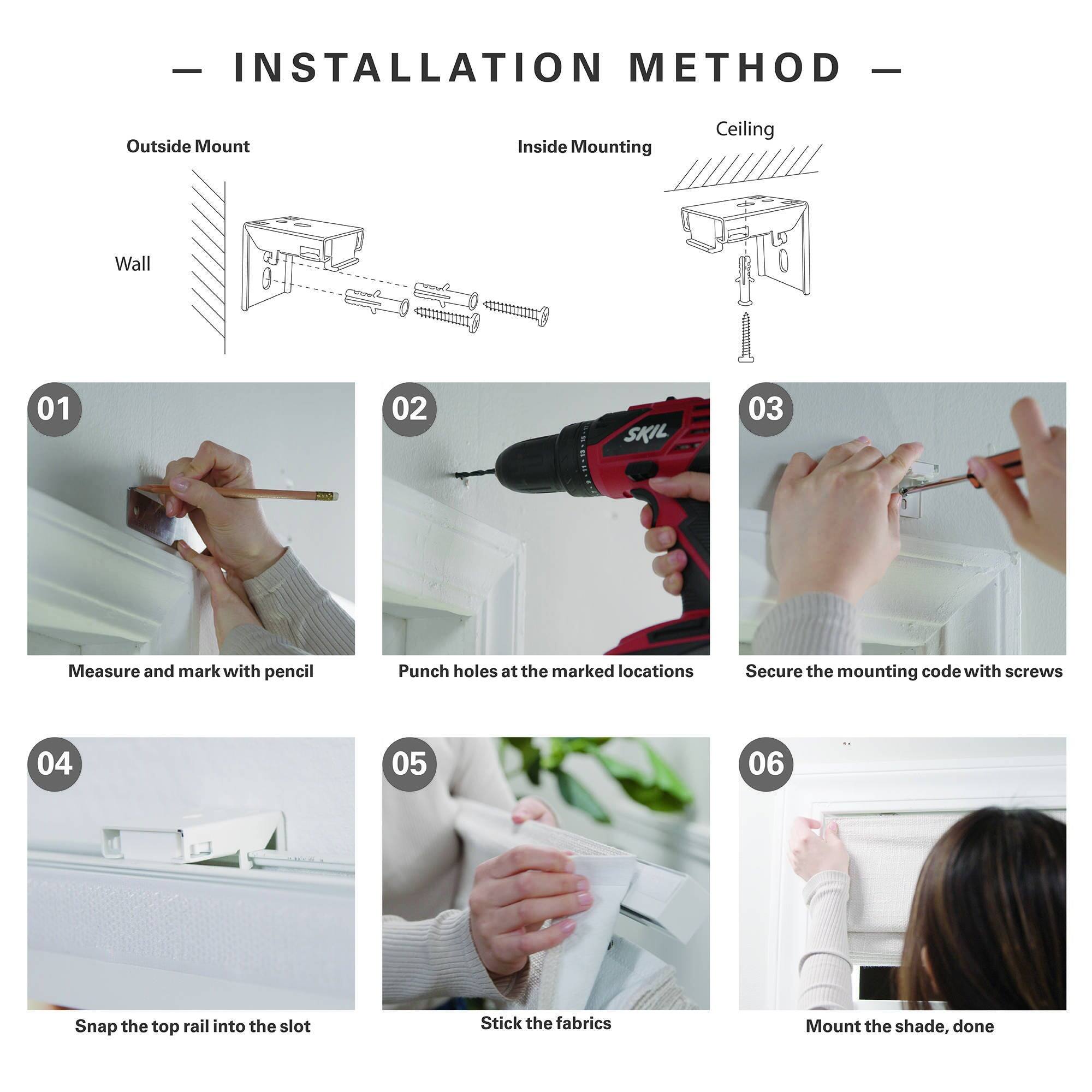 - INSTALLATION METHOD -  
Outside Mount Inside Mounting Ceiling Wall  
01 Measure and mark with pencil  
02 Punch holes at the marked locations  
03 Secure the mounting code with screws  
04 Snap the top rail into the slot  
05 Stick the fabrics  
06 Mount the shade, done