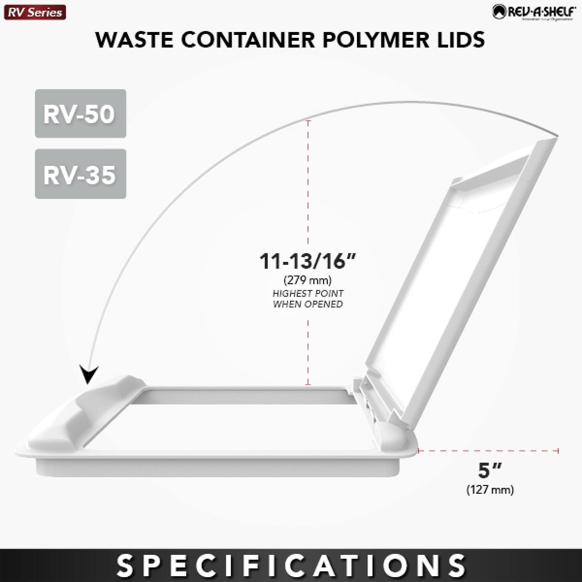 RV Series  
WASTE CONTAINER POLYMER LIDS  

RV-50  
RV-35  

11-13/16" (279 mm)  
HIGHEST POINT WHEN OPENED  

5" (127 mm)  

SPECIFICATIONS