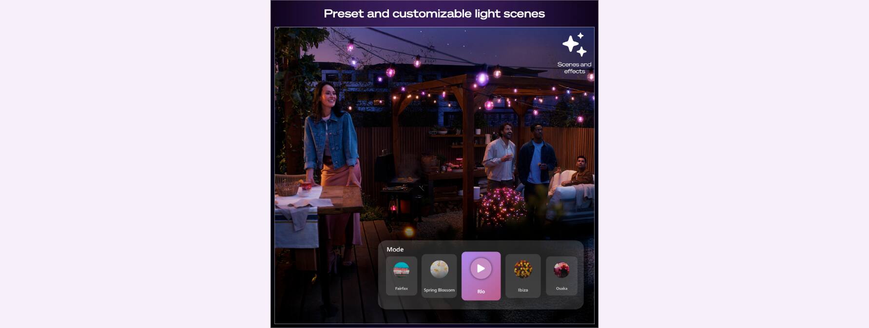 Preset and customizable light scenes

Scenes and effects

Mode

Fairies
Spring Blossom
Bloom
Ibiza
Oakas