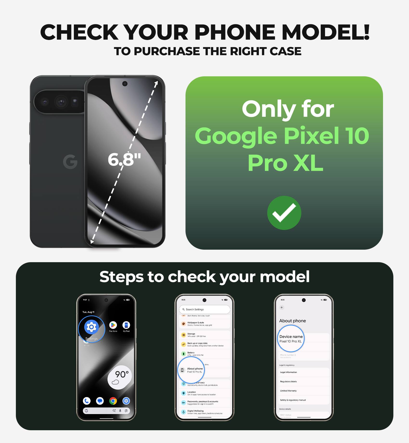 CHECK YOUR PHONE MODEL!  
TO PURCHASE THE RIGHT CASE

6.8"  
Only for Google Pixel 10 Pro XL

Steps to check your model

- Go to Settings
- Tap on "About phone"
- Look for "Device name"