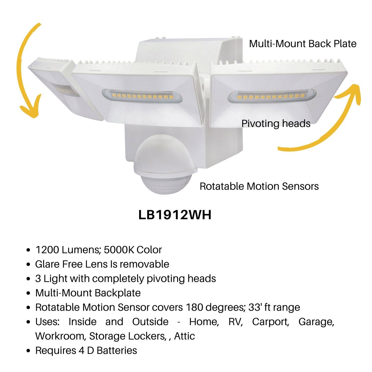 LB1912WH

- 1200 Lumens; 5000K Color
- Glare Free Lens Is removable
- 3 Light with completely pivoting heads
- Multi-Mount Backplate
- Rotatable Motion Sensor covers 180 degrees; 33' ft range
- Uses: Inside and Outside - Home, RV, Carport, Garage, Workroom, Storage Lockers, Attic
- Requires 4 D Batteries

Multi-Mount Back Plate  
Pivoting heads  
Rotatable Motion Sensors
