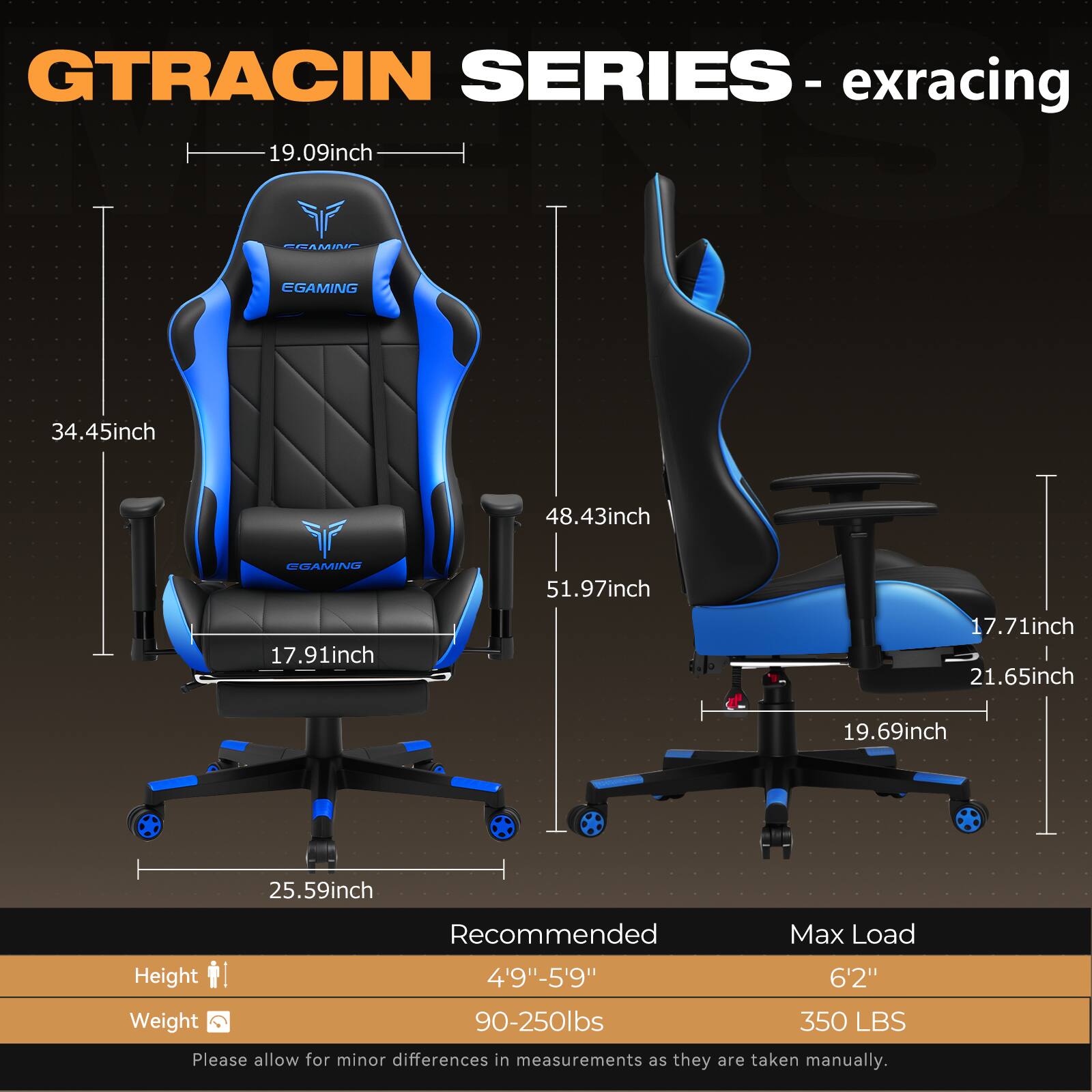 GTRACING SERIES - exracing

- 19.09inch
- 34.45inch
- 48.43inch
- 51.97inch
- 17.91inch
- 17.71inch
- 21.65inch
- 19.69inch
- 25.59inch

Recommended Max Load Height
- 4'9" - 5'9"
- 6'2"

Weight
- 90-250lbs
- 350 LBS

Please allow for minor differences in measurements as they are taken manually.