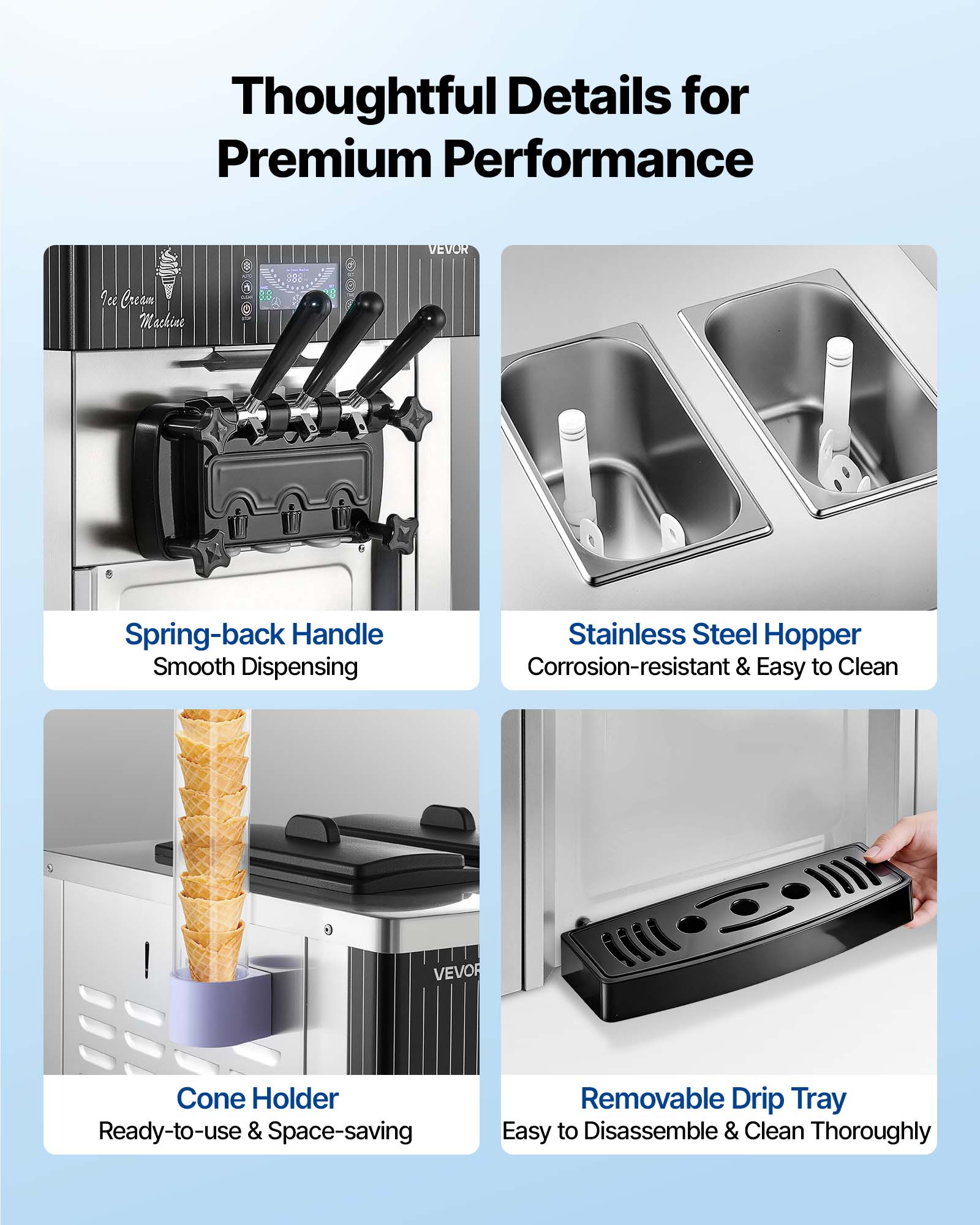 Thoughtful Details for Premium Performance

VEVOR
Ice Cream Machine

- Spring-back Handle Smooth Dispensing
- Stainless Steel Hopper Corrosion-resistant & Easy to Clean
- Cone Holder Ready-to-use & Space-saving
- Removable Drip Tray Easy to Disassemble & Clean Thoroughly