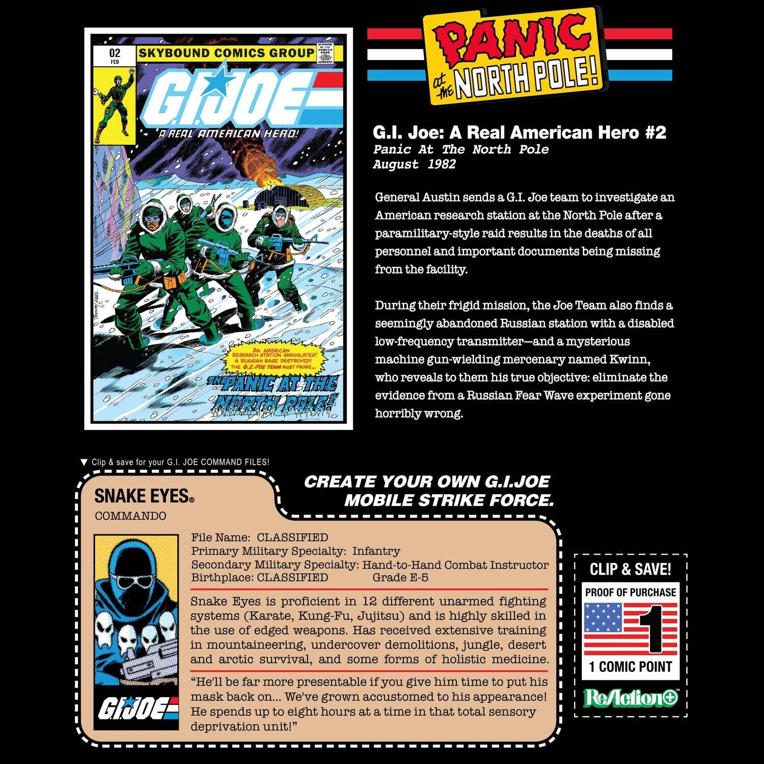 02 SKYBOUND COMICS GROUP  
PANIC AT THE NORTH POLE!  
G.I. JOE: A Real American Hero!  
G.I. Joe: A Real American Hero #2  
Panic At The North Pole  
August 1982  

General Austin sends a G.I. Joe team to investigate an American research station at the North Pole after a paramilitary-style raid results in the deaths of all personnel and important documents being missing from the facility.  

During their frigid mission, the Joe Team also finds a seemingly abandoned Russian station with a disabled low-frequency transmitter—and a mysterious machine-gun-wielding mercenary named Kwinn, who reveals to them his true objective: eliminate the evidence from a Russian Fear Wave experiment gone horribly wrong.  

Clip & save for your G.I. JOE COMMAND FILES!  

SNAKE EYES  
COMMANDO  

File Name: CLASSIFIED  
Primary Military Specialty: Infantry  
Secondary Military Specialty: Hand-to-Hand Combat Instructor  
Birthplace: CLASSIFIED  
Grade: E-5  

Snake Eyes is proficient in 12 different unarmed fighting systems (Karate, Kung-Fu, Jujitsu) and is highly skilled in the use of edged weapons. Has received extensive training in demol