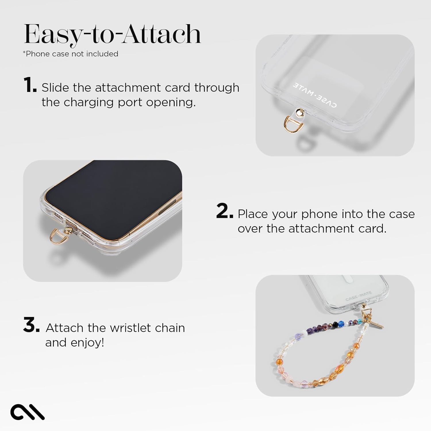 Easy-to-Attach  
*Phone case not included  

1. Slide the attachment card through the charging port opening.  
2. Place your phone into the case over the attachment card.  
3. Attach the wristlet chain and enjoy!