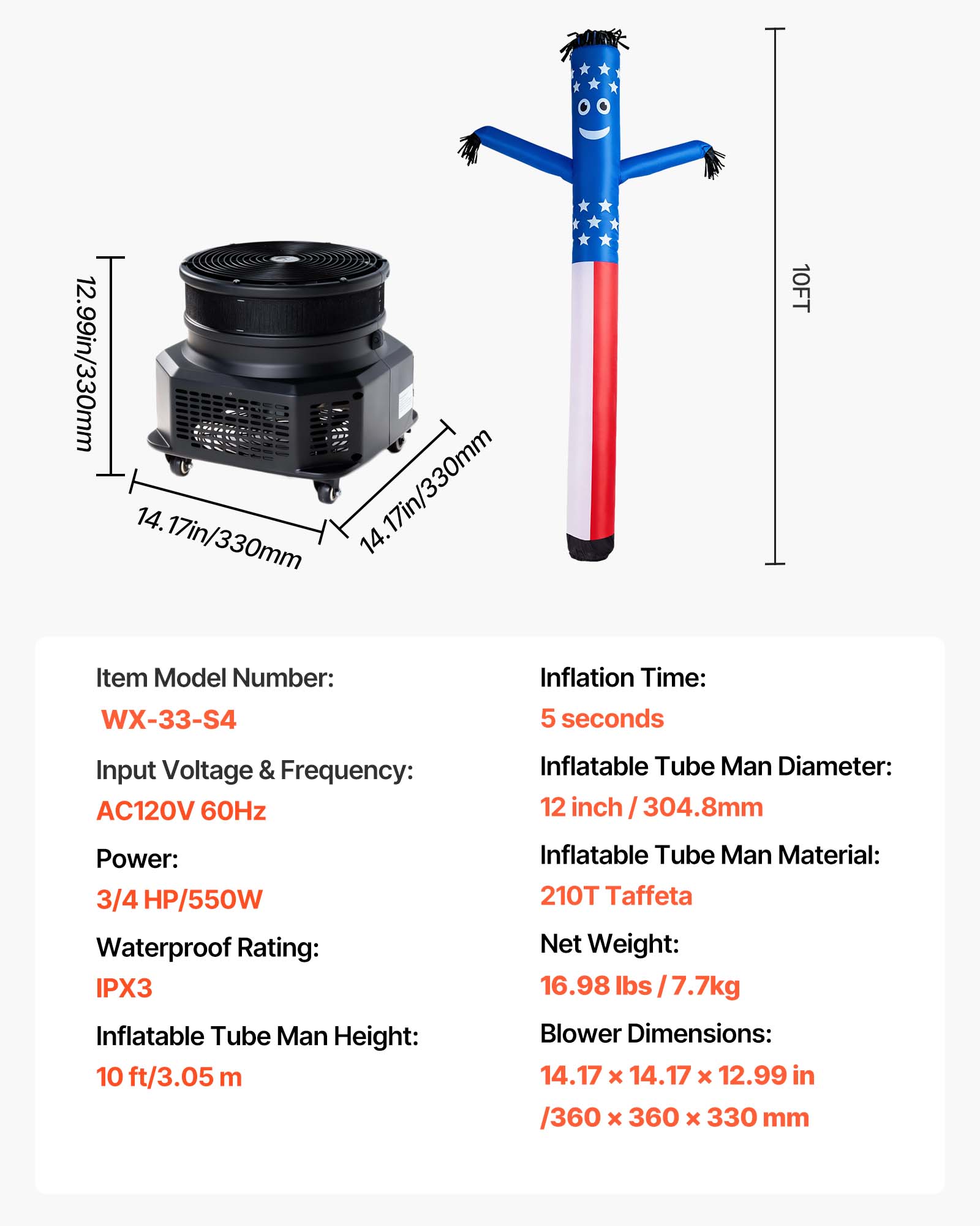 12.99in/330mm 14.17in/330mm 14.17in/330mm

Item Model Number: WX-33-S4

Inflation Time: 5 seconds

10FT

Input Voltage & Frequency: AC120V 60Hz

Power: 3/4 HP/550W

Waterproof Rating: IPX3

Inflatable Tube Man Diameter: 12 inch / 304.8mm

Inflatable Tube Man Height: 10 ft/3.05 m

Inflatable Tube Man Material: 210T Taffeta

Net Weight: 16.98 lbs /7.7kg

Blower Dimensions: 14.17 X 14.17 X 12.99 in /360 X 360 X 330 mm