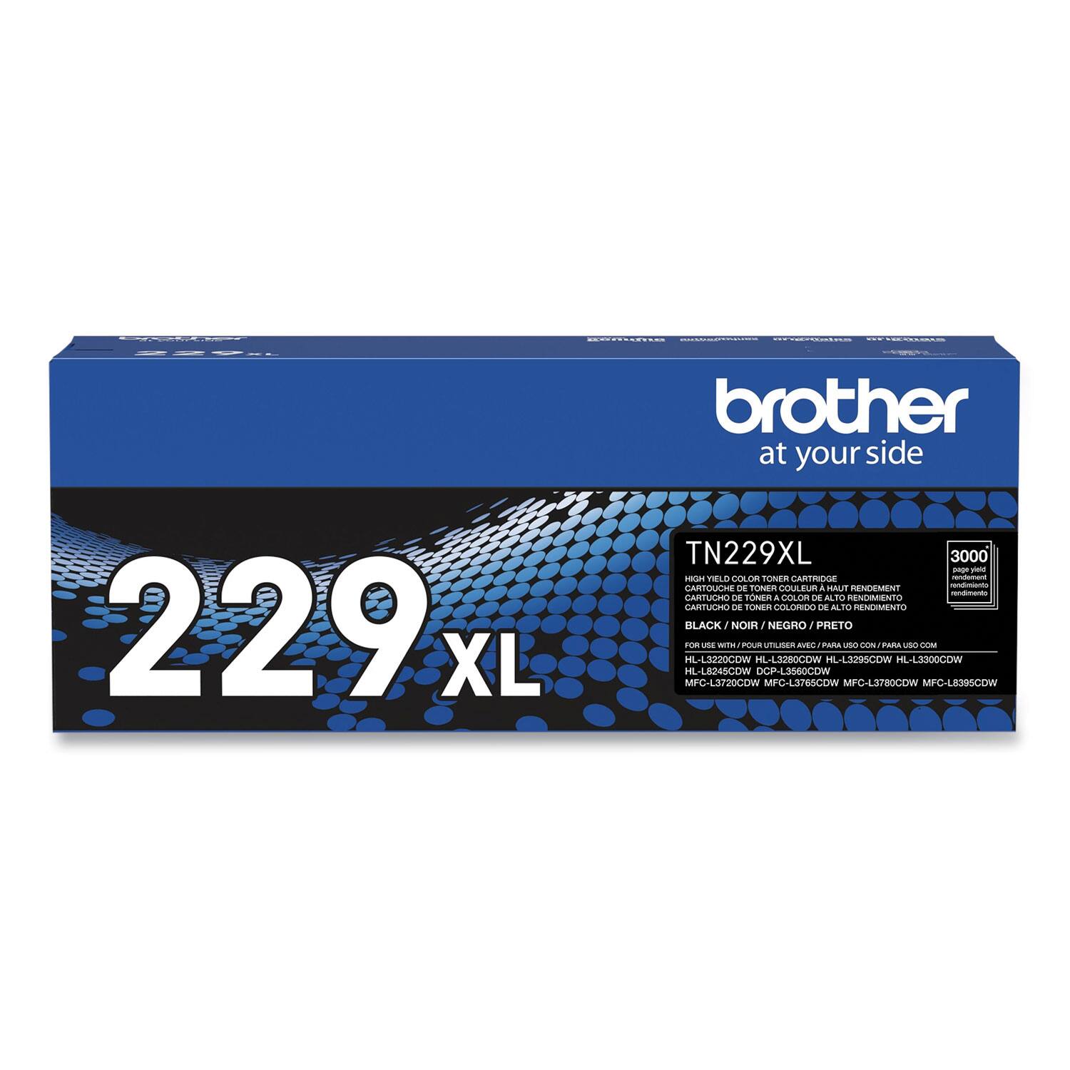 229 XL  
Brother at your side  
TN229XL  
3000 Pages  
High Yield Color Toner Cartridge  
Cartucho de Toner Color de Alto Rendimiento  
CARTUCHE DE TONER COULEUR HAUT RENDEMENT  
CARTUCHO DE TONER COLORICO DE ALTO RENDEIMIENTO  
BLACK / NOIR / NEGRO / PRETO  
For use with:  
HL-L3220CDW, HL-L3280CDW, HL-L3290CDW, HL-L3300CDW, HL-L3395CDW, MFC-L3750CDW, MFC-L3760CDW, MFC-L3765CDW, MFC-L3780CDW, MFC-L3930CDW