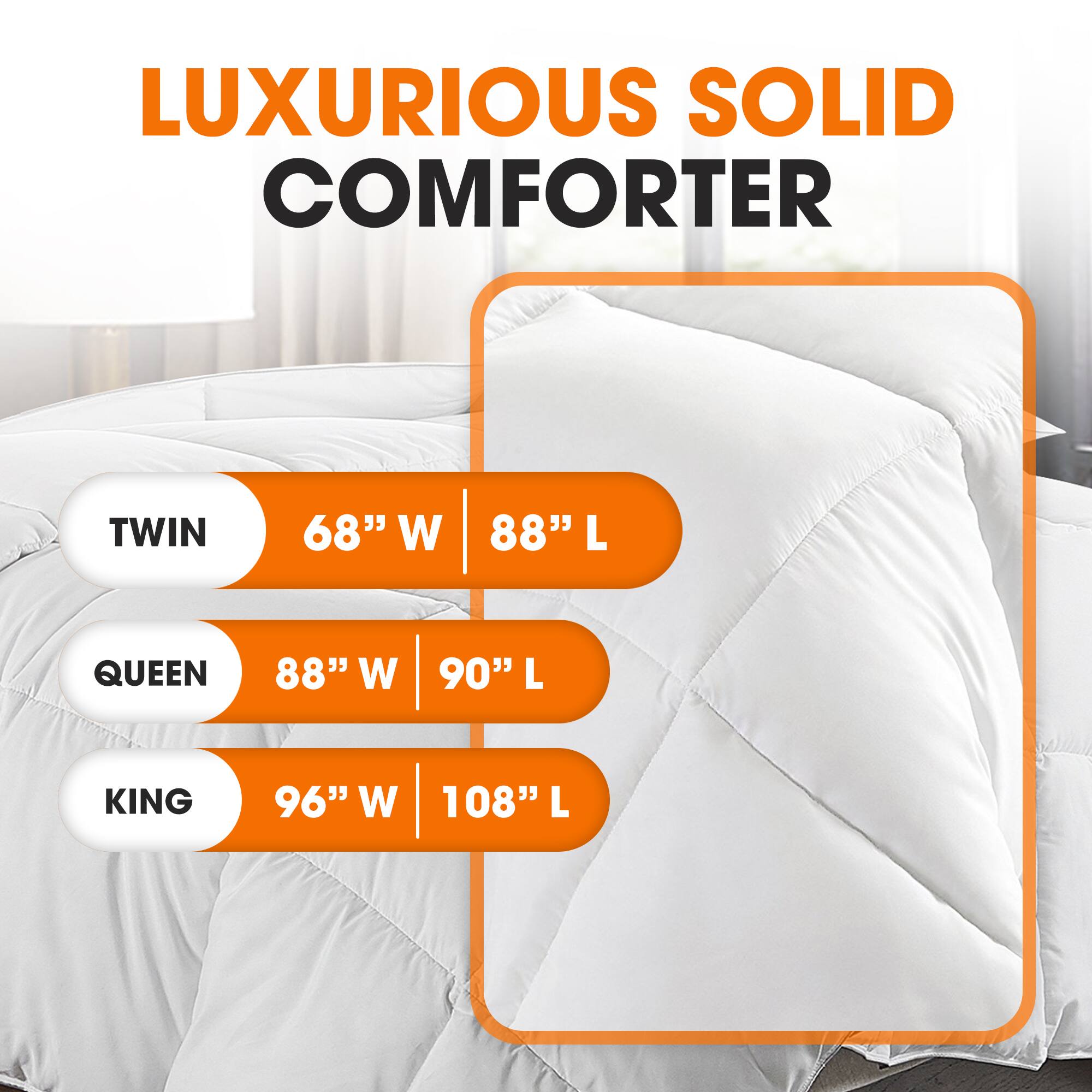 LUXURIOUS SOLID COMFORTER

TWIN  
68" W | 88" L

QUEEN  
88" W | 90" L

KING  
96" W | 108" L