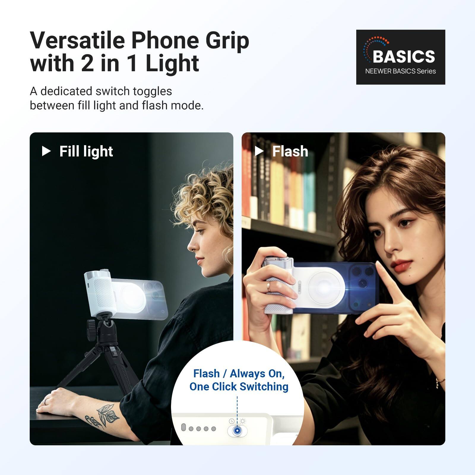 Versatile Phone Grip with 2 in 1 Light

A dedicated switch toggles between fill light and flash mode.

Fill light

Flash

Flash / Always On, One Click Switching