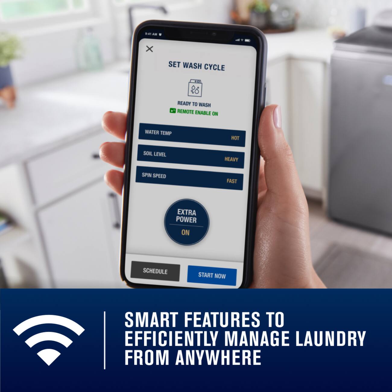 9:41 AM

SET WASH CYCLE

READY TO WASH
REMOTE ENABLE ON

WATER TEMP
HOT

SOIL LEVEL
HEAVY

SPIN SPEED
FAST

EXTRA POWER ON

SCHEDULE
START NOW

SMART FEATURES TO EFFICIENTLY MANAGE LAUNDRY FROM ANYWHERE