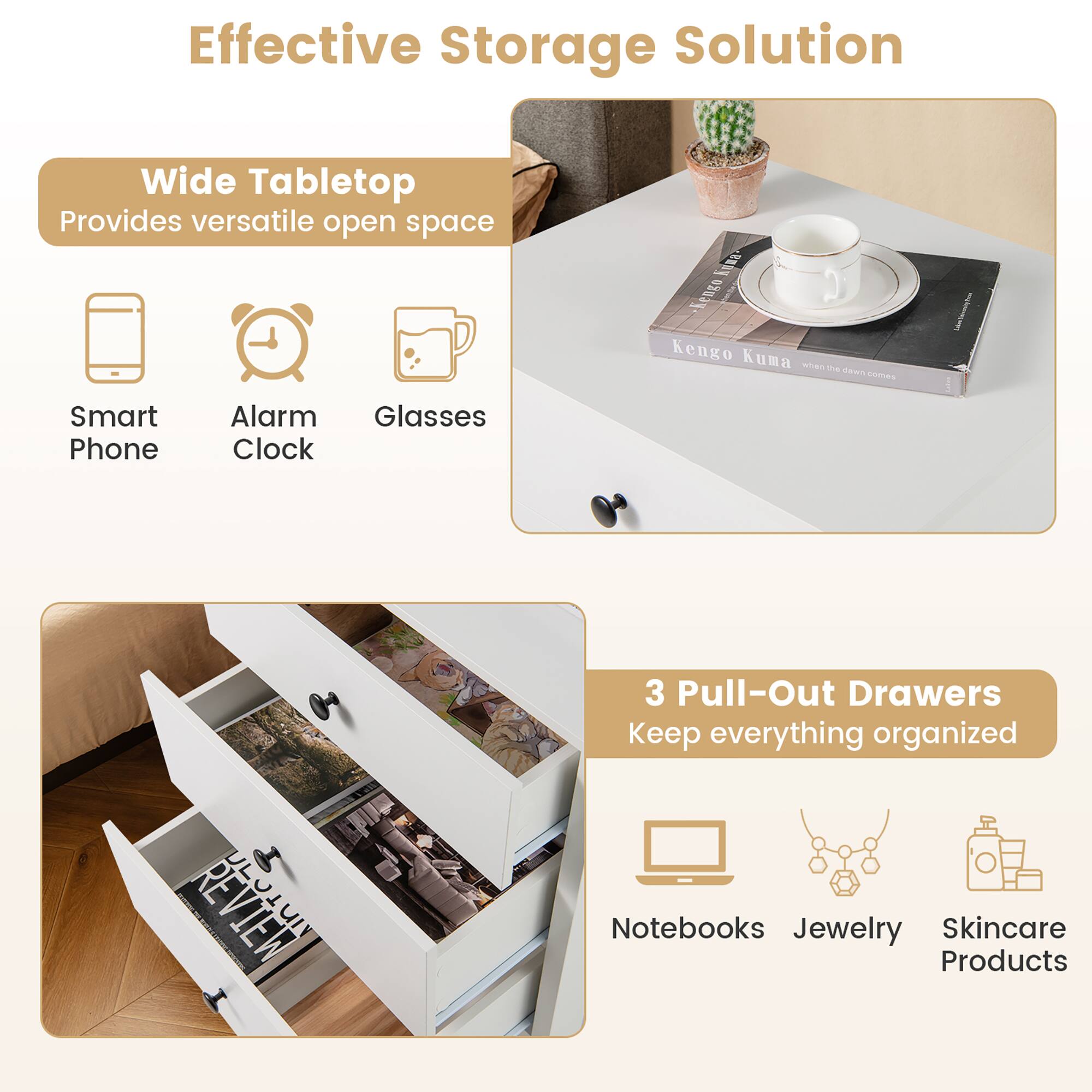 Effective Storage Solution

Wide Tabletop
Provides versatile open space
- Smart Phone
- Alarm Clock
- Glasses

3 Pull-Out Drawers
Keep everything organized
- Notebooks
- Jewelry
- Skincare Products