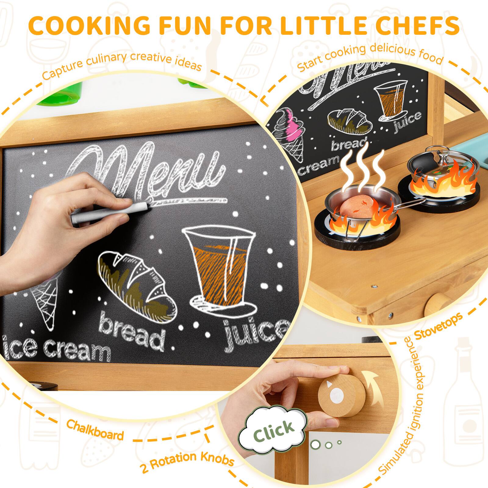 COOKING FUN FOR LITTLE CHEFS

- Capture culinary creative ideas
- Start cooking delicious food
- Chalkboard
- 2 Rotation Knobs
- Stovetops
- Simulated ignition experience

Menu
- bread
- juice
- ice cream
- bread
- juice
- cream