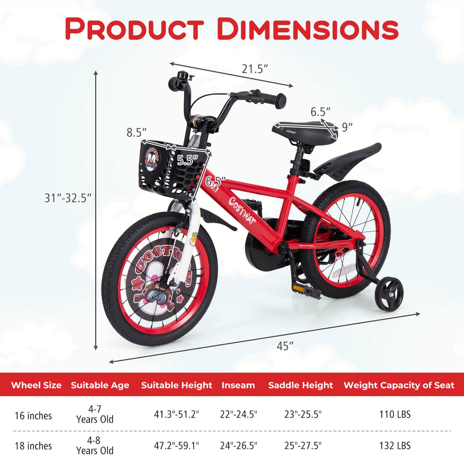 **PRODUCT DIMENSIONS**

- 21.5"
- 8.5"
- 6.5"
- 9"
- 31"-32.5"
- 5.5"
- 6.5"
- 45"

**Wheel Size** | **Suitable Age** | **Suitable Height** | **Inseam** | **Saddle Height** | **Weight Capacity of Seat**
--- | --- | --- | --- | --- | ---
16 inches | 4-7 Years Old | 41.3"-51.2" | 22"-24.5" | 23"-25.5" | 110 LBS
18 inches | 4-8 Years Old | 47.2"-59.1" | 24"-26.5" | 25"-27.5" | 132 LBS