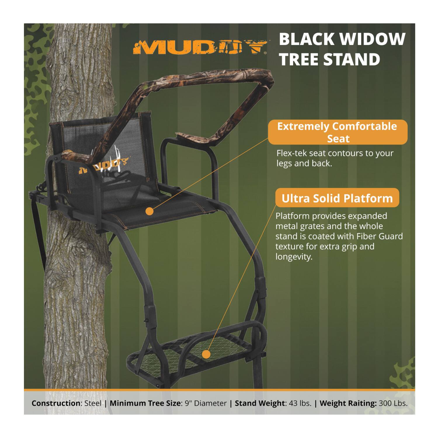 BLACK WIDOW MUD TREE STAND

Extremely Comfortable Seat
Flex-tek seat contours to your legs and back.

Ultra Solid Platform
Platform provides expanded metal grates and the whole stand is coated with Fiber Guard texture for extra grip and longevity.

Construction: Steel
Minimum Tree Size: 9" Diameter
Stand Weight: 43 lbs.
Weight Rating: 300 lbs.