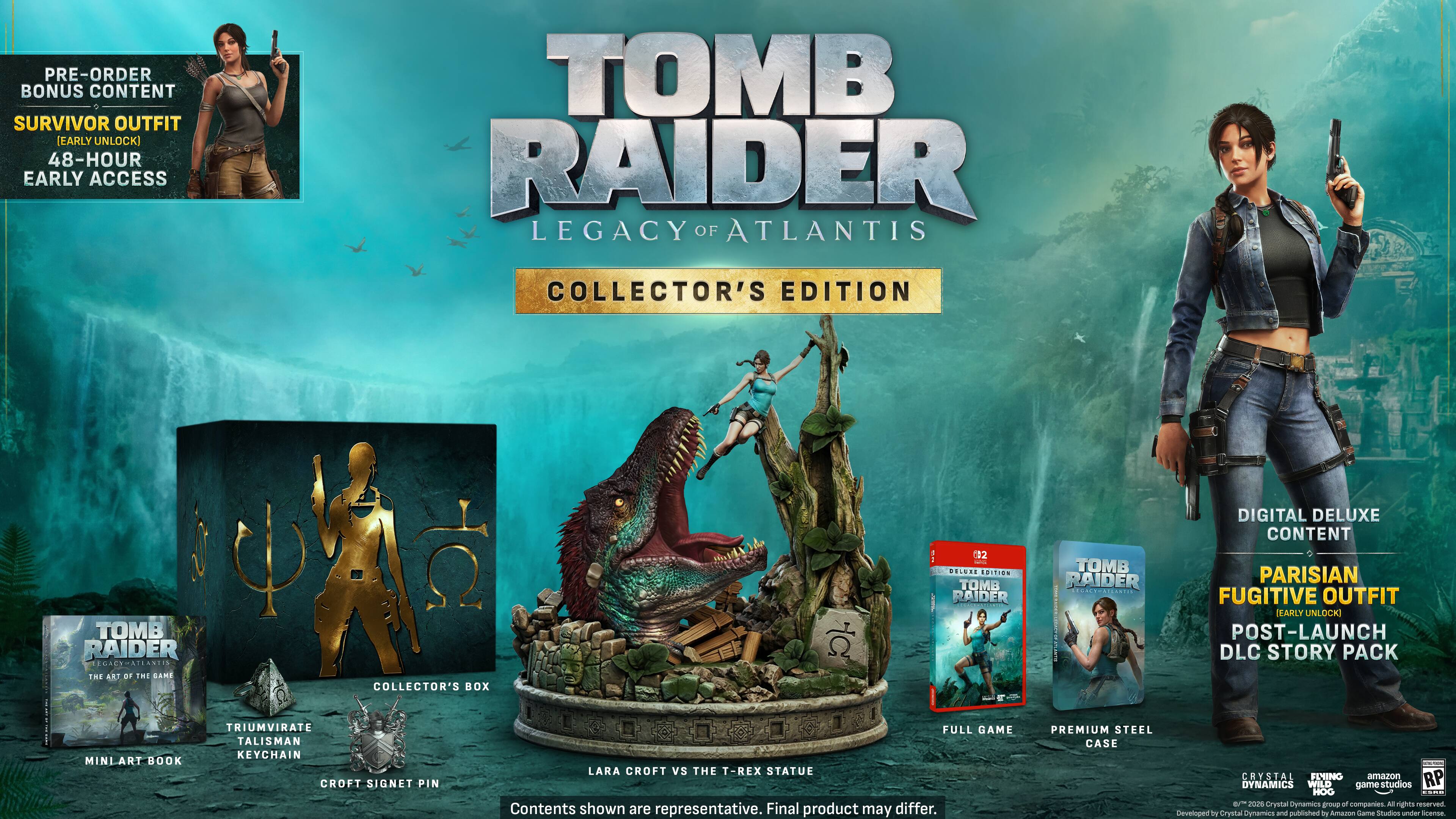 PRE-ORDER BONUS CONTENT: SURVIVOR OUTFIT [EARLY UNLOCK] 48-HOUR EARLY ACCESS

TOMB RAIDER: LEGACY OF ATLANTIS COLLECTOR'S EDITION

TOMB RAIDER: LEGACY OF ATLANTIS THE ART OF THE SAME
COLLECTOR'S BOX
02 DELUXE EDITION

TOMB RAIDER: DIGITAL DELUXE CONTENT: PARISIAN FUGITIVE OUTFIT [EARLY UNLOCK] POST-LAUNCH DLC STORY PACK

MINI ART BOOK
TRIUMVIRATE TALISMAN KEYCHAIN
CROFT SIGNET PIN
FULL GAME: LARA CROFT vs THE T-REX STATUE

Contents shown are representative. Final product may differ.

PREMIUM STEEL CASE

CRYSTAL DYNAMICS
WILD GAME STUDIOS
HOG
Crystal Cynamics
quorg of companies
All rights reserved. Developed by Crystal Dynamics and published by Amazon Game Studios under license.