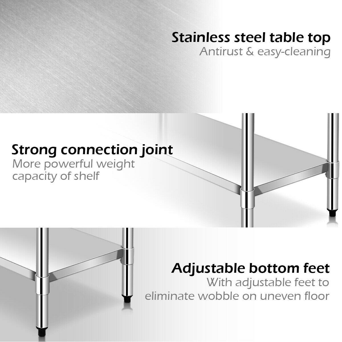Stainless steel table top  
Antirust & easy-cleaning  

Strong connection joint  
More powerful weight capacity of shelf  

Adjustable bottom feet  
With adjustable feet to eliminate wobble on uneven floor
