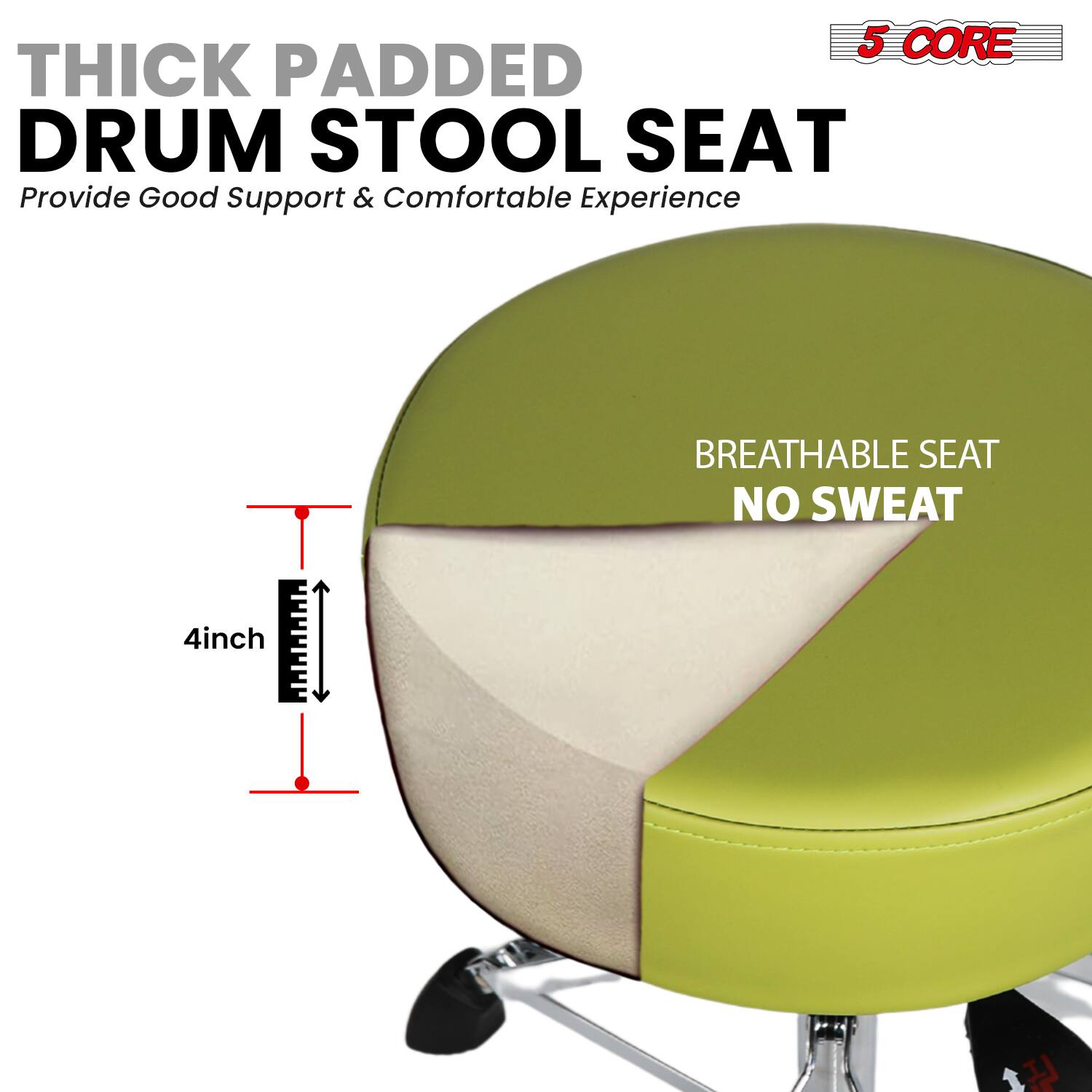 5 CORE THICK PADDED DRUM STOOL SEAT  
Provide Good Support & Comfortable Experience  

BREATHABLE SEAT  
NO SWEAT  

4inch