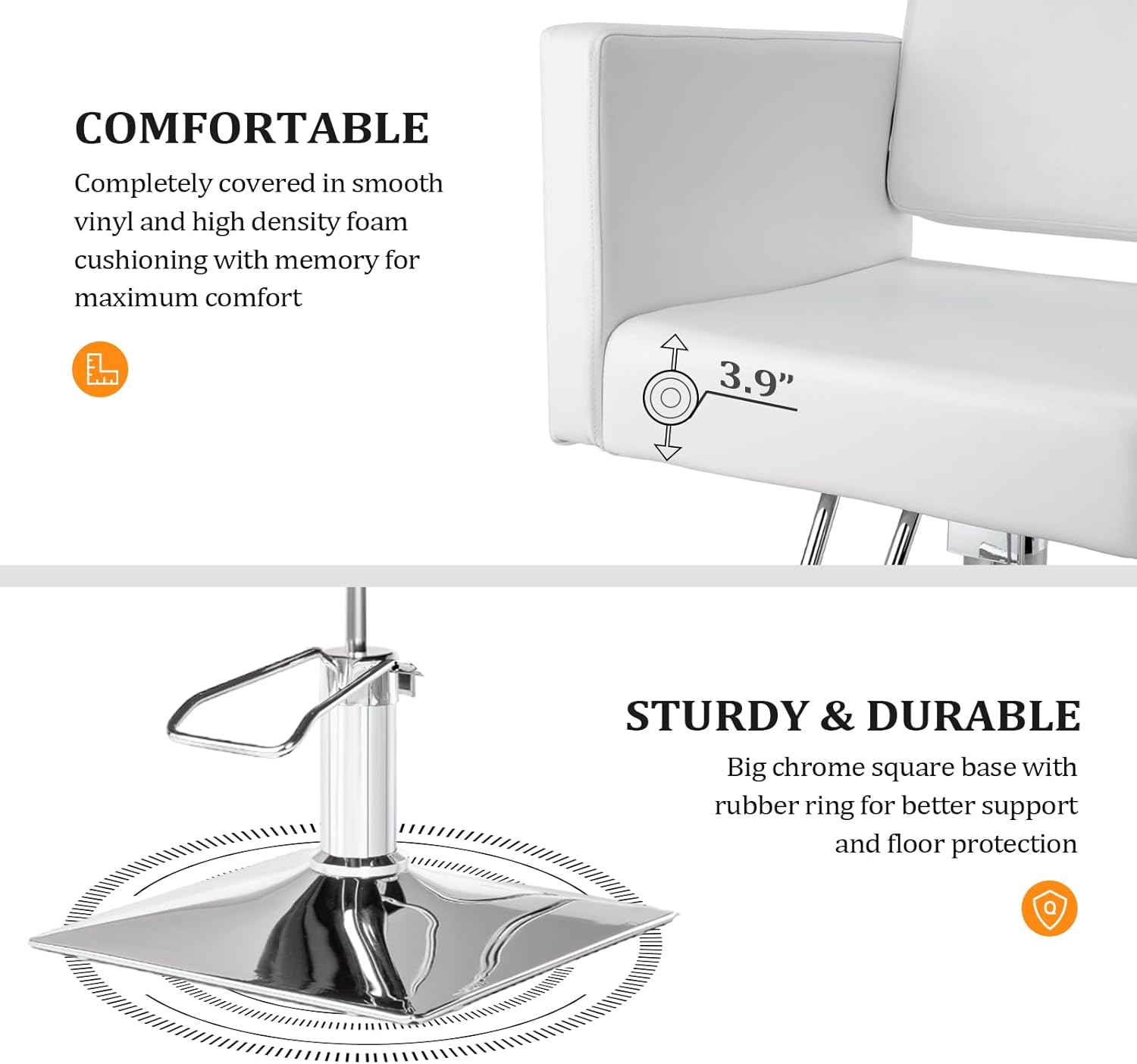 **COMFORTABLE**  
Completely covered in smooth vinyl and high density foam cushioning with memory for maximum comfort

**3.9"**

**STURDY & DURABLE**  
Big chrome square base with rubber ring for better support and floor protection