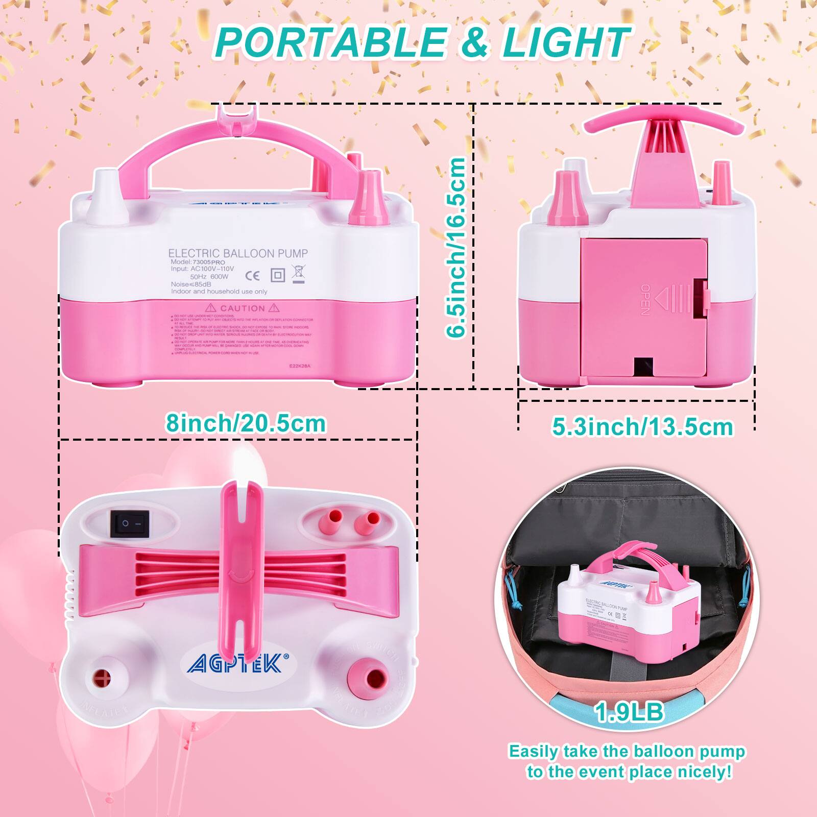PORTABLE & LIGHT ELECTRIC BALLOON PUMP

Model: 73005PRO  
Input: 100V-110V  
Noise: 55dB  
CE  
CAUTION: Household use only

Dimensions:  
- 6.5inch/16.5cm  
- 8inch/20.5cm  
- 5.3inch/13.5cm  

Weight: 1.9LB  

Easily take the balloon pump to the event place nicely!