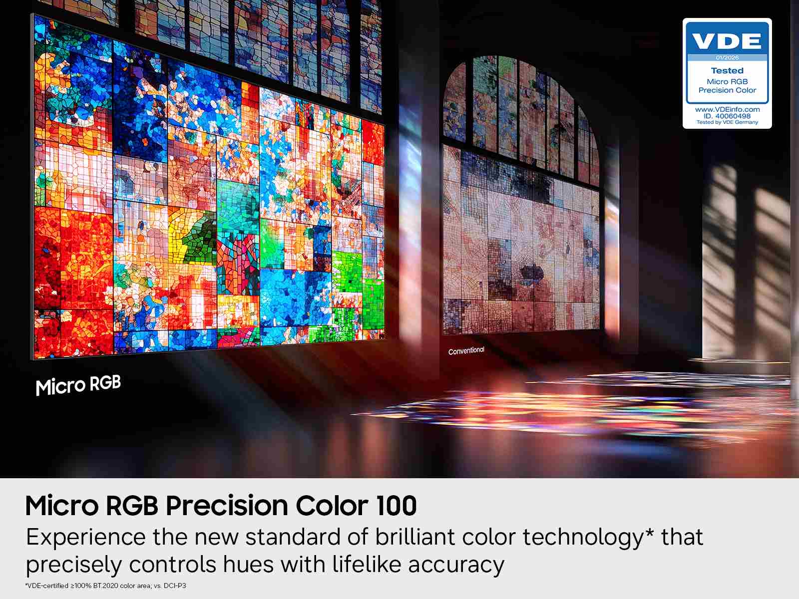 VDE 01/2020  
Tested Micro RGB Precision Color  
www.VDEinfo.com  
ID. 40060498  
Tested By VDE Germany  

Conventional Micro RGB  
Micro RGB Precision Color 100  

Experience the new standard of brilliant color technology* that precisely controls hues with lifelike accuracy  
VDE-certified 100% BT.2020 color area, vs. DCI-P3  

*VDE-certified ≥ 100% BT.2020 color area, vs. DCI-P3