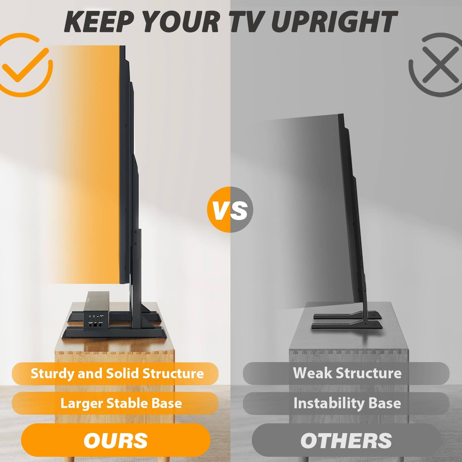 KEEP YOUR TV UPRIGHT

Sturdy and Solid Structure  
Larger Stable Base  
OURS

vs

Weak Structure  
Instability Base  
OTHERS