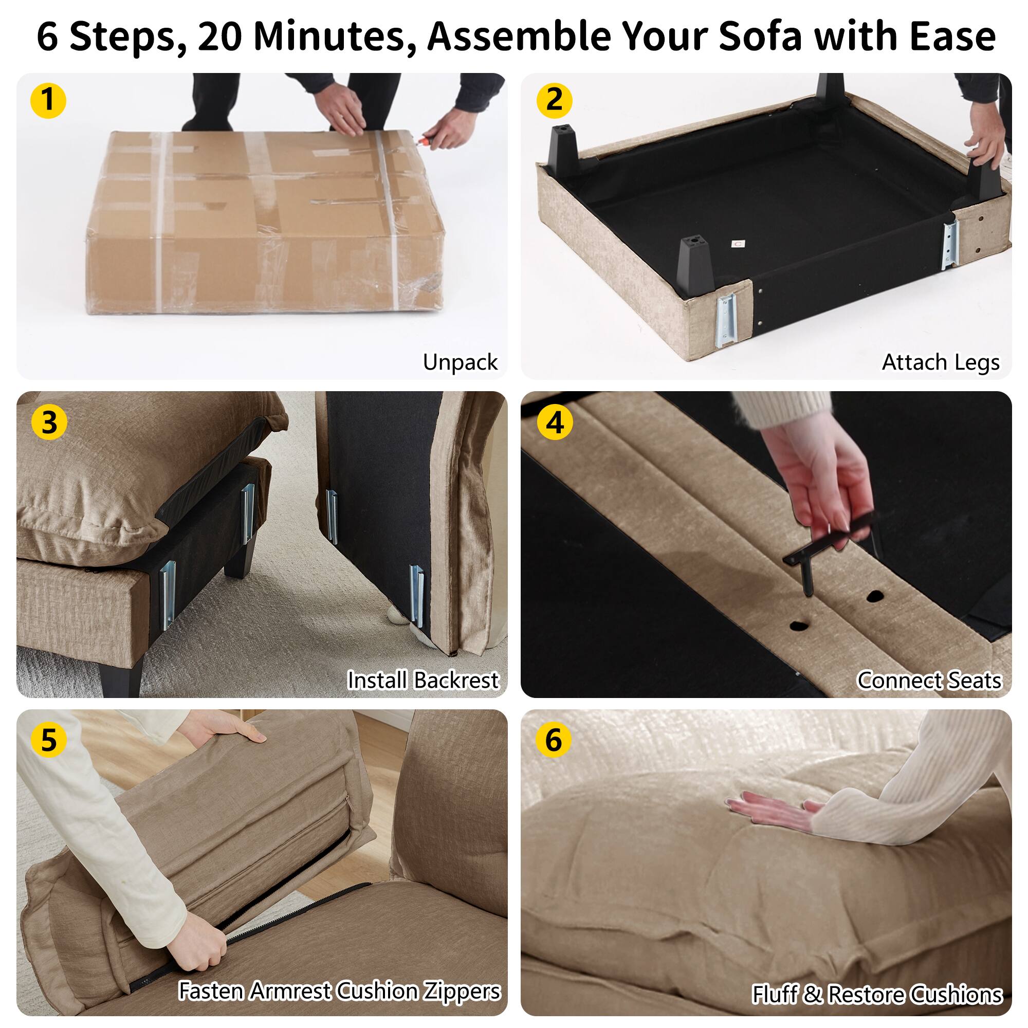 6 Steps, 20 Minutes, Assemble Your Sofa with Ease

1. Unpack
2. Attach Legs
3. Install Backrest
4. Connect Seats
5. Fasten Armrest Cushion Zippers
6. Fluff & Restore Cushions