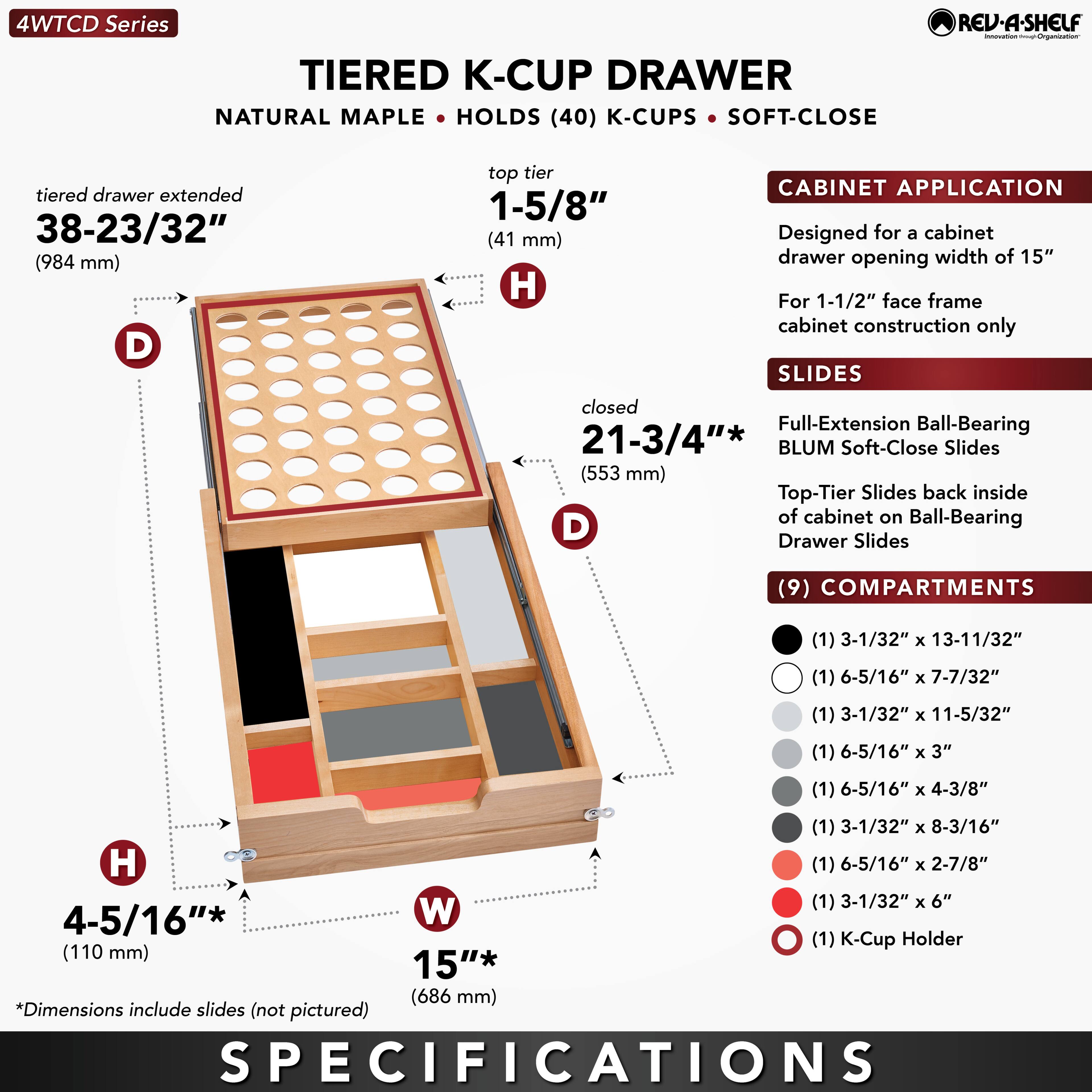 **4WTCD Series**

**TIERED K-CUP DRAWER**

- **NATURAL MAPLE**
- **HOLDS (40) K-CUPS**
- **SOFT-CLOSE**

**Dimensions:**
- **tiered drawer extended:** 38-23/32" (984 mm)
- **top tier:** 1-5/8" (41 mm)
- **closed:** 21-3/4" (553 mm)
- **H:** 4-5/16" (110 mm)
- **W:** 15" (686 mm)

**CABINET APPLICATION:**
- Designed for a cabinet drawer opening width of 15"
- For 1-1/2" face frame cabinet construction only

**SLIDES:**
- Full-Extension Ball-Bearing BLUM Soft-Close Slides
- Top-Tier Slides back inside of cabinet on Ball-Bearing Drawer Slides

**COMPARTMENTS:**
- (1) 3-1/32" x 13-11/32"
- (1) 6-5/16" x 7-